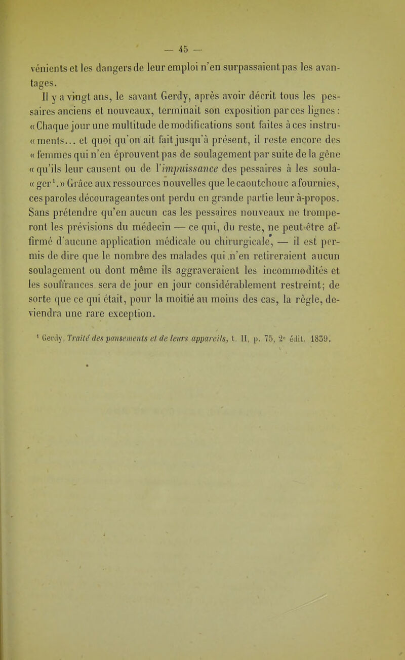 vénicntset les dangers de leur emploi n'en surpassaient pas les avan- tages. Il y a vpngt ans, le savant Gerdy, après avoir décrit tous les pes- saires anciens et nouveaux, terminait son exposition par ces lignes : «Chaque jour une multitude de modifications sont faites à ces instru- «nienls... et quoi qu'on ail fait jusqu'à présent, il reste encore des « fenimcs qui n'en éprouvent pas de soulagement par suite de la gène «qu'ils leur causent ou de Vimpuissavce des pessaires à les soula- « gerGrâce aux ressources nouvelles que le caoutchouc a fournies, ces paroles décourageantes ont perdu en grande partie leur à-propos. Sans prétendre qu'en aucun cas les pessaires nouveaux no trompe- ront les prévisions du médecin — ce qui, du reste, ne peut-être af- firmé d'aucune application médicale ou chirurgicale, — il est per- mis de dire que le nombre des malades qui n'en relii'eraient aucun soulagement ou dont même ils aggraveraient les incommodités et les souffrances sera de jour en jour considérablement restreint; de sorte que ce qui était, pour la moitié au moins des cas, la règle, de- viendra une rare exception. ' (ien\)\ Traité des pansements et de leurs appareils, l II, p. 75, '2 édit. 1859,