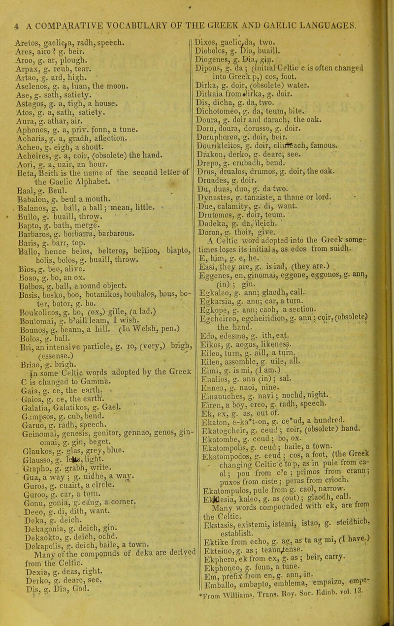 Aretos, gaelic^a, radh, speech. Ares, airo ? g. beir. Aroo, g. ar, plough. Arpax, g. reiib, tear. Attao, g. ard. high. Asclenos, g. a, hian, the moon. Ase, g. sath, satiety. Astegos, g. a, tigh, a house. Atos, g. a, sath, satiety. Aura, g. athar, air. Aphonos, g. a, priv. fonn, a tune. Acharis, sr. a gradh, aft'ection. Acheo, g. eigh, a shout. Acheires, g. a, coir, (obsolete) the hand. Aori, g. a, uair, an hour. Beta, Beith is the name of the second letter of the Gaelic Alphabet. ' Baal, g. Beul. Babalon, g. beul a mouth. Balanos, g. ball, a ball; mean, little. BuUo, g. buaill, throw. Bapto, g. bath, merge. Barbaros, g. borharra, barbarous. Baris, g. barr, top. Ballo, hence belos, belteros, beltioo, bjapto, boUs, bolos, g. buaill, throw. Bios, g. beo, alive. Boao, g. bo, an ox. Bolbos, g.ball, around object. Bosis, bosko, boo, hotanikos, boubalos, boijs, bo- ter, botor, g. bo. Boukolicos, g. bo, (ox,) gille, (a lad.) Boulomai, g. b'aill learn, I wish. Bounos, g. beann, a hill. (In Welsh, pen.) Bolos, g. ball. Bri, an intensive particle, g. ro, (very,) brigh, (cssense.) Briao, g. brigh. ^n some' Celtic words adopted by the Greek C is changed to Gamma. g. ce, the earth. , or. ce, tlie earth. da, teum, bite. Gaia, Gaios ^ Galatia^ Galatiltos, g. Gael. Gjmpsos, g. cub, bend. Garuo, g. radh, speech. Geinomai, genesis, genitor, gennao, genos, gin- omai, g. gin, beget. Glaukos, g. glas, grey, blue. Glausso, g. leUe, light. Grapho, g.' grabh, write. Gua, a way ; g. uidhe, a wa^. Guros, g. cuairt, a circle. Quroo, g. car, a turn. Gonu, gonia, g. ering, a corner. Deeo, g. di, dith, want. Deka, g. deich. Dekagonia, g. deich, gin. Dekaokto, g. deich, ochd. Dekapolis,g. deich, baile, a town. Many of the compounds of deka are derived from the Celtic. Dexia, g. deas, right. Derko, g. dearc, see. Dis, g. bia, God. Dixos, gaelic.da, two. Dlobolos, g. Dia, buaill. Diogenes, g. Dia, gin. Dipous, g. da ; (initial Celtic c is often changed into Greek p,) cos, foot. Dirka, g. doir, (obsolete) water. Dirkaia from»'irka, g. doir. Dis, dicha, g. da, two. Dichotomeo, Doura, g. doir and darach, the oak. Doru, doura, dorusso, g. doir. Doruphojeo, g. doir, heir. Dourikleitos, g. doir, cliiftCach, famous. Drakon, derko, g- dearc, see. Drepo, g. crubadh, bend. Drus, drualos, drumos, g. doir, the oak. Druades, g. doir. Du, duas, duo, g. da two. Dynastes, g. tanaiste, a thane or lord. Due, calamity, g. di, want. Drutomos, g. doir, teum. Dodeka, g. da,deich. Doron, g. thoir, give. A Celtic word adopted into the Greek some- times loses its initial s, as edos from suidh. E, him, g. e, he. Easi, they are, g. is iad, (they are.) Eggenes, en, ginomai, eggone, eggonos, g. ann, (in) ; gin. Egkaleo, g. ann; glaodh, call. Egkarsia, g. ann; car, a turn. Egkope, g. ann; caoh, a section. Egcbeireo, egcheiridion, g. ann ; coir, (obsolete) the hand. Edo, edesma, g. ith,eat. Eikos, g. aogus, likeness. Eileo, turn, g. aill, a turn, Eileo, assemble, g- uile, all. Eimi, g. is mi, (I am.) Enalios, g. ana (in) ; sal. Ennea, g. naoi, nine. Einanuches, g. navi; nochd, night. Eiren, a boy, ereo, g. radh, speech. Ek, ex, g. as, out of. , , , Ekaton, c-ka't-on, ce'ud, a hundred. Ekatogcheir, g. ceud ; coir, (obsolete) hand. Ekatombe, g. ceud ; bo, ox. Elcatompolis, g. ceud ; baile, a town. Ekatompodos, e;. ceud ; cos, a foot, (the Greek - changing Celtic ctop, as in pule from ca- ol; pou from c'e ; primes from crann; ])uxos from ciste ; peras from crioch. Ekatompu!os,pule from g. caol, narrow. EkMiesia, kaleo, g. as (out); glaodh, call. Many words compounded with ek, are tropi the Celtic. . ^ Ekstasis, existemi, istemi, istao, g. steidhicn, establish. • t i 1 Ektike from echo, g. ag, as ta ag rai, (1 have.; Ekteinojg. as; teann^ense. _ Ekphero, ek from ex, g. as ; beir, carry. Ekphonc'o, g. fonn, a tune. Em, prefix from en,g. ann, in. _ Emballo, embaplo, emblema, empaizo, empc l.-,om \Villi;un'=.. Trails. Koy- Soc. F.dii.b. vol. 13.