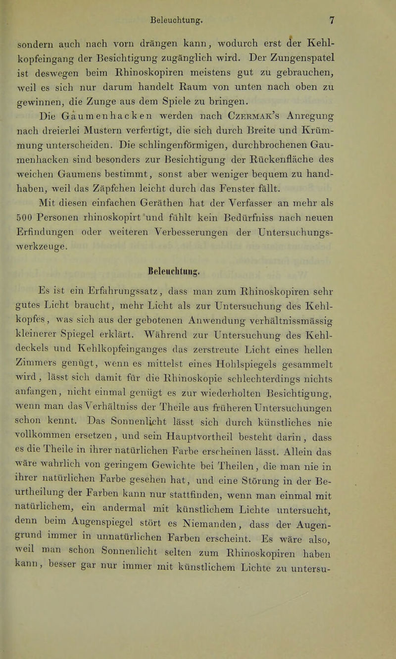sondern auch nach vorn drängen kann, wodurch erst Aev Kehl- kopfeingang der Besichtigung zugänglich wird. Der Zungenspatel ist deswegen beim Rhinoskopiren meistens gut zu gebrauchenj weil es sich nur darum handelt Raum von unten nach oben zu gewinnen, die Zunge aus dem Spiele zu bringen. Die Gaumen hacken werden nach Czermak's Anregung nach dreierlei Mustern verfertigt, die sich durch Breite und Krüm- mung unterscheiden. Die schlingenförmigen, durchbrochenen Gau- menhacken sind besonders zur Besichtigung der Rückenfläche des weichen Gaumens bestimmt, sonst aber weniger bequem zu hand- haben, weil das Zäpfchen leicht durch das Fenster fällt. Mit diesen einfachen Geräthen hat der Verfasser an mehr als 500 Personen rhinoskopirt und fühlt kein Bedürfniss nach neuen Erfindungen oder weiteren Verbesserungen der Untersuchungs- werkzeiige. Beleuchtung. Es ist ein Erfahrungssatz, dass man zum Rhinoskopiren sehr gutes Licht braucht, mehr Licht als zur Untersuchung des Kehl- kopfes , was sich aus der gebotenen Anwendung verhältnissmässig klei nerer Spiegel erklärt. Während zur Untersuchung des Kehl- deckels und Kehlkopfeinganges das zerstreute Licht eines hellen Zimmers genügt, wenn es mittelst eines Hohlspiegels gesammelt wird, lässt sich damit für die Rhinoskopie schlechterdings nichts anfangen, nicht einmal genügt es zur wiederholten Besichtigung, wenn man das Verhältniss der Theile aus früheren Untersuchungen schon kennt. Das Sonnenlicht lässt sich durch künstliches nie vollkommen ersetzen , und sein Hauptvortheil besteht darin , dass es die Theile in ihrer natürlichen Farbe erscheinen lässt. Allein das wäre wahrlich von geringem Gewichte bei Theilen, die man nie in ihrer natürlichen Farbe gesehen hat, und eine Störung in der Be- urtheilung der Farben kann nur stattfinden, wenn man einmal mit natürlichem, ein andermal mit künstlichem Lichte untersucht, denn beim Augenspiegel stört es Niemanden, dass der Augen- grund immer in unnatürlichen Farben erscheint. Es wäre also, weil man schon Sonnenlicht selten zum Rhinoskopiren haben kann, besser gar nur immer mit künstlichem Lichte zu untersu-