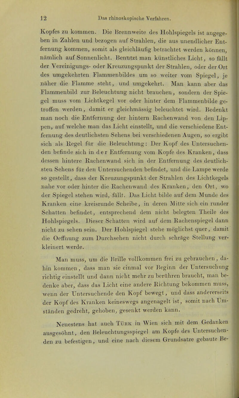 Kopfes zu kommen. Die Brennweite des Hohlspiegels ist angege- ben in Zahlen und bezogen auf Strahlen, die aus unendlicher Ent- fernung kommen, somit als gleichläufig betrachtet werden können, nämlich auf Sonnenlicht. Benutzt man künstliches Licht, so fällt der Vereinigungs- oder Kreuzungspunkt der Strahlen, oder der Ort des umgekehrten Flammenbildes um so weiter vom Spiegel, je näher die Flamme steht, und umgekehrt. Man kann aber das Flammenbild zur Beleuchtung nicht brauchen, sondern der Spie- gel muss vom Lichtkegel vor oder hinter dem Flammenbilde ge- troffen werden, damit er gleichmässig beleuchtet wird. Bedenkt man noch die Entfernung der hintern Rachenwand von den Lip- pen, auf welche man das Licht einstellt, und die verschiedene Ent- fernung des deutlichsten Sehens bei verschiedenen Augen, so ergibt sich als Kegel für die Beleuchtung: Der Kopf des Untersuchen- den befinde sich in der Entfernung vom Kopfe des Kranken, dass dessen hintere Rachenwand sieh in der Entfernung des deutlich- sten Sehens für den Untersuchenden befindet, und die Lampe werde so gestellt, dass der Kreuzungspunkt der Strahlen des Lichtkegels nahe vor oder hinter die Rachenwand des Kranken, den Ort, wo der Spiegel stehen wird, fällt. Das Licht bilde auf dem Munde des Kranken eine kreisrunde Scheibe, in deren Mitte sich ein runder Schatten befindet, entsprechend dem nicht belegten Theile des Hohlspiegels. Dieser Schatten wird auf dem Rachenspiegel dann nicht zu sehen sein. Der Hohlspiegel stehe möglichst quer, damit die Oeffnung zum Durchsehen nicht durch schräge Stellung ver- kleinert werde. Man muss, um die Brille vollkommen frei zu gebrauchen, da- hin kommen, dass man sie einmal vor Beginn der Untersuchung richtig einstellt und dann nicht mehr zu berühren braucht, man be- denke aber,, dass das Licht eine andere Richtung bekommen muss, wenn der Untersuchende den Kopf bewegt, und dass andererseits der Kopf des Kranken keineswegs angenagelt ist, somit nach Um- ständen gedreht, gehoben, gesenkt werden kann. Neuestens hat auch Türk in Wien sich mit dem Gedanken ausgesöhnt, den Beleuchtungsspiegel am Kopfe des Untersuchen- den zu befestigen, und eine nach diesem Grundsatze gebaute Be-
