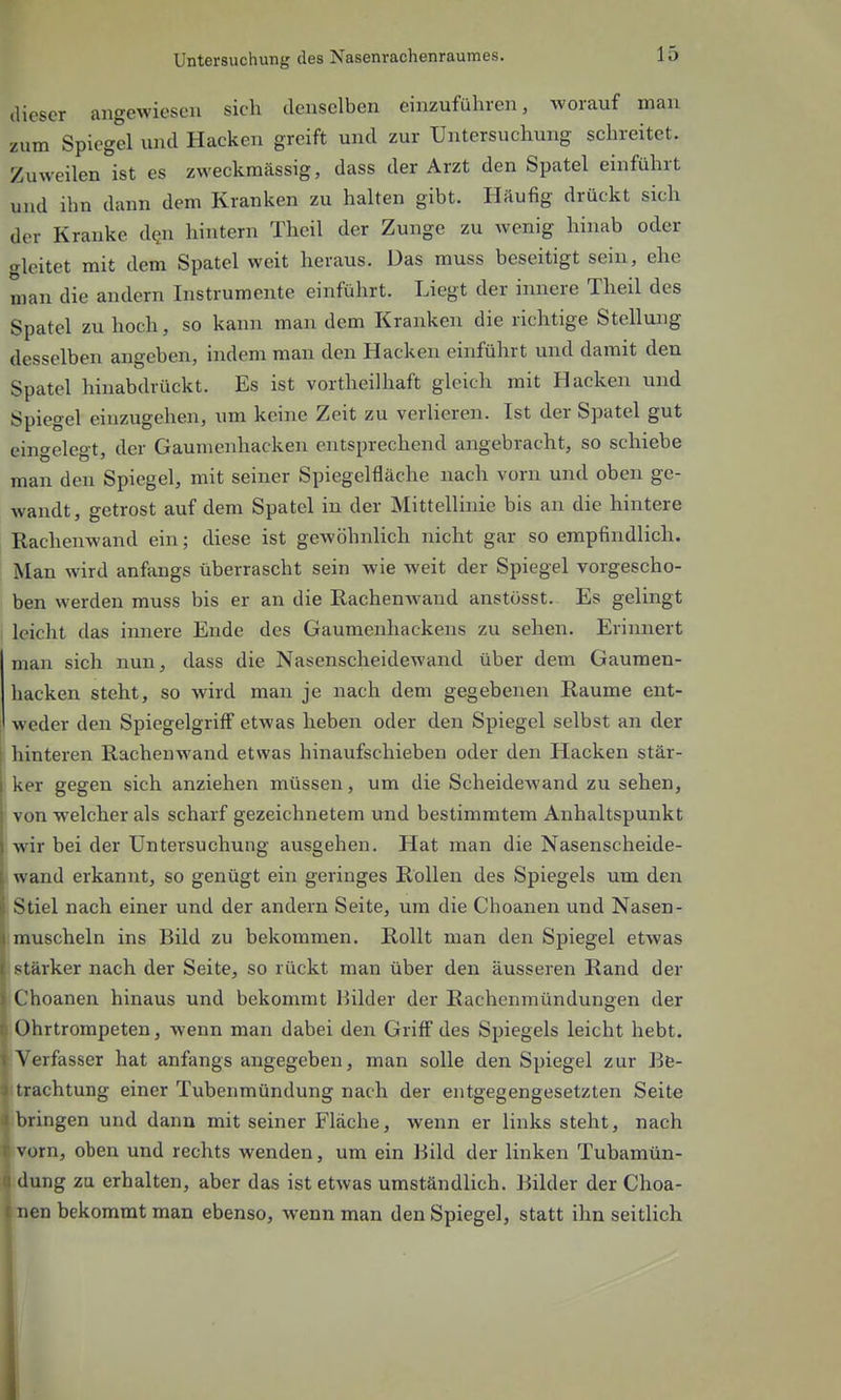 dieser angewiesen sich denselben einzuführen, worauf man zum Spiegel und Hacken greift und zur Untersuchung schreitet. Zuweilen ist es zweckmässig, dass der Arzt den Spatel einführt und ihn dann dem Kranken zu halten gibt. Häufig drückt sich der Kranke d?n hintern Theil der Zunge zu wenig hinab oder gleitet mit dem Spatel weit heraus. Das muss beseitigt sein, ehe man die andern Instrumente einführt. Liegt der innere Theil des Spatel zu hoch, so kann man dem Kranken die richtige Stellung desselben angeben, indem man den Hacken einführt und damit den Spatel hinabdrückt. Es ist vortheilhaft gleich mit Hacken und Spiegel einzugehen, um keine Zeit zu verlieren. Ist der Spatel gut eingelegt, der Gaumenhacken entsprechend angebracht, so schiebe man den Spiegel, mit seiner Spiegelfläche nach vorn und oben ge- wandt, getrost auf dem Spatel in der Mittellinie bis an die hintere Rachenwand ein; diese ist gewöhnlich nicht gar so empfindlich. Man wird anfangs überrascht sein wie weit der Spiegel vorgescho- ben werden muss bis er an die Rachenwand anstosst. Es gelingt leicht das innere Ende des Gaumenhackens zu sehen. Erinnert man sich nun, dass die Nasenscheidewand über dem Gaumen- hacken steht, so wird man je nach dem gegebenen Räume ent- weder den SpiegelgrifF etwas heben oder den Spiegel selbst an der hinteren Rachenwand etwas hinaufschieben oder den Hacken stär- ker gegen sich anziehen müssen, um die Scheidewand zu sehen, von welcher als scharf gezeichnetem und bestimmtem Anhaltspunkt wir bei der Untersuchung ausgehen. Hat man die Nasenscheide- wand erkannt, so genügt ein geringes Rollen des Spiegels um den Stiel nach einer und der andern Seite, um die Choanen und Nasen- j muscheln ins Bild zu bekommen. Rollt man den Spiegel etwas I stärker nach der Seite, so rückt man über den äusseren Rand der I Choanen hinaus und bekommt Bilder der Rachenmündungen der t Ohrtrompeten, wenn man dabei den Griff des Spiegels leicht hebt. I Verfasser hat anfangs angegeben, man solle den Spiegel zur Bfe- ^ trachtung einer Tubenmündung nach der entgegengesetzten Seite i bringen und dann mit seiner Fläche, wenn er links steht, nach fvorn, oben und rechts Avenden, um ein Bild der linken Tubamün- k dung zu erhalten, aber das ist etwas umständlich. Bilder der Choa- f nen bekommt man ebenso, wenn man den Spiegel, statt ihn seitlich