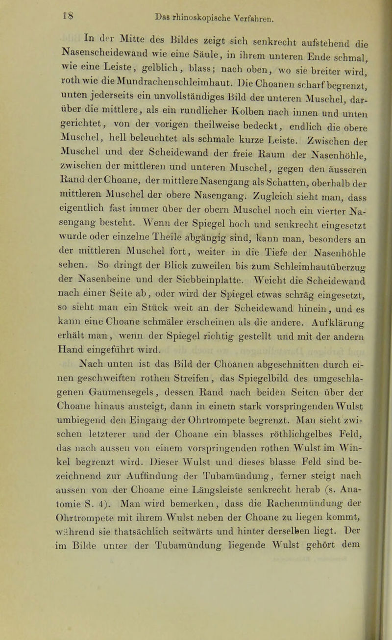 In der Mitte des Bildes zeigt sich senkrecht aufstehend die Nasenscheidewaud wie eine Säule, in ihrem unteren Ende schmal, wie eine Leiste, gelblich, blass; nach oben, wo sie breiter wird,' rothwie dieMundraohenschleimhaut. DieChoanen scharf begrenzt^ unten jederseits ein unvollständiges Bild der unteren Muschel, dar- über die mittlere, als ein rundlicher Kolben nach innen und unten gerichtet, von der vorigen theilweise bedeckt, endlich die obere Muschel, hell beleuchtet als schmale kurze Leiste. Zwischen der Muschel und der Scheidewand der freie Raum der Nasenhöhle, zwischen der mittleren und unteren Muschel, gegen den äusseren Eand der Choane, der mittlere Nasengang als Schatten, oberhalb der mittleren Muschel der obere Nasengang. Zugleich sieht man, dass eigentlich fast immer über der obern Muschel noch ein vierter Na- sengang besteht. Wenn der Spiegel hoch und senkrecht eingesetzt wurde oder einzelne Theile abgängig sind, kann man, besonders an der mittleren Muschel fort, weiter in die Tiefe der Nasenhöhle sehen. So dringt der Bhck zuweilen bis zum Schleimhautüberzua der Nasenbeine und der Siebbeinplatte. Weicht die Scheidewand nach einer Seite ab, oder wird der Spiegel etwas schräg eingesetzt, so sieht man ein Stück weit an der Scheidewand hinein, und es kann eine Choane schmäler erscheinen als die andere. Aufklärung erhält man, wenn der Spiegel richtig gestellt und mit der andern Hand eingeführt wird. Nach unten ist das Bild der Choanen abgeschnitten durch ei- nen geschweiften rothen Streifen, das Spiegelbild des umgeschla- genen Gaumensegels, dessen Rand nach beiden Seiten über der Choane hinaus ansteigt, daim in einem stark vorspringenden Wulst umbiegend den Eingang der Ohrtrompete begrenzt. Man sieht zwi- schen letzterer und der Choane ein blasses röthlichgelbes Feld, das nach aussen von einem vorspringenden rothen Wulst im Win- kel begrenzt wird. Dieser Wulst und dieses blasse Feld sind be- zeichnend zur Auffindung der Tubamüudung, ferner steigt nach aussen von der Choane eine Längsleiste senkrecht herab (s. Ana- tomie S. 4). Man wird bemerken, dass die Rachenmündung der Ohrtrom])ete mit ihrem Wulst neben der Choane zu liegen kommt, während sie thatsächlich seitwärts und hinter derselben liegt. Der im Bilde unter der Tubamündung liegende Wulst gehört dem