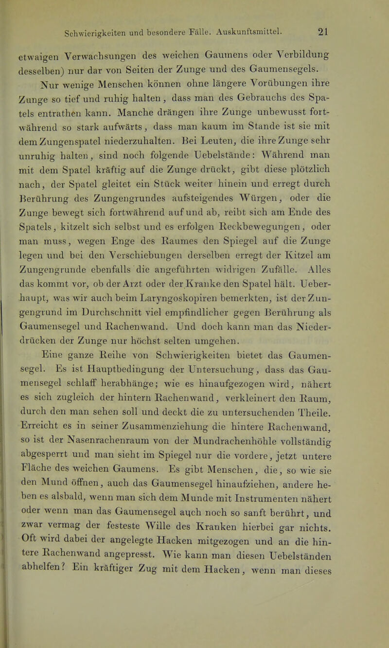 etwaigen Verwachsungen des weichen Gaumens oder Verbildung desselben) nur dar von Seiten der Zunge und des Gaumensegels. Nur wenige Menschen können ohne längere Vorübungen ihre Zunge so tief und ruhig halten, dass man des Gebrauchs des Spa- tels entrathön kann. Manche drängen ihre Zunge unbewusst fort- während so stark aufwärts, dass man kaum im Stande ist sie mit dem Zungenspatel niederzuhalten. Bei Leuten, die ihre Zunge sehr unruhig halten, sind noch folgende Uebelstände: Während man mit dem Spatel kräftig auf die Zunge drückt, gibt diese plötzlich nach, der Spatel gleitet ein Stück weiter hinein und erregt durch Berührung des Zungengrundes aufsteigendes Würgen, oder die Zunge bewegt sich fortwährend auf und ab, reibt sich am Ende des Spatels, kitzelt sich selbst und es erfolgen Reckbewegungen, oder man muss, wegen Enge des Raumes den Spiegel auf die Zunge legen und bei den Verschiebungen derselben erregt der Kitzel am Zungengrunde ebenfalls die angeführten Avidrigen Zufälle. Alles das kommt vor, ob der Arzt oder der Kranke den Spatel hält. Üeber- haupt, was wir auch beim Laryngoskopiren bemerkten, ist der Zun- gengrund im Durchschnitt viel empfindlicher gegen Berührung als Gaumensegel und Rachenwand. Und doch kann man das Nieder- drücken der Zunge nur höchst selten umgehen. Eine ganze Reihe von Schwierigkeiten bietet das Gaumen- segel. Es ist Hauptbedingung der Untersuchung, dass das Gau- mensegel schlaff herabhänge; wie es hinaufgezogen Avird, nähert es sich zugleich der hintern Rachenwand, verkleinert den Raum, durch den man sehen soll und deckt die zu untersuchenden Theile. Erreicht es in seiner Zusammenziehung die hintere Rachenwand, so ist der Nasenrachenraum von der Mundrachenhöhle vollständig abgesperrt und man sieht im Spiegel nur die vordere, jetzt untere Fläche des weichen Gaumens. Es gibt Menschen, die, so wie sie den Mund öffnen, auch das Gaumensegel hinaufziehen, andere he- ben es alsbald, wenn man sich dem Munde mit Instrumenten nähert oder wenn man das Gaumensegel auch noch so sanft berührt, und zwar vermag der festeste Wille des Kranken hierbei gar nichts. Oft wird dabei der angelegte Hacken mitgezogen und an die hin- tere Rachenwand angepresst. Wie kann man diesen Uebelständen abhelfen? Ein kräftiger Zug mit dem Hacken, wenn man dieses