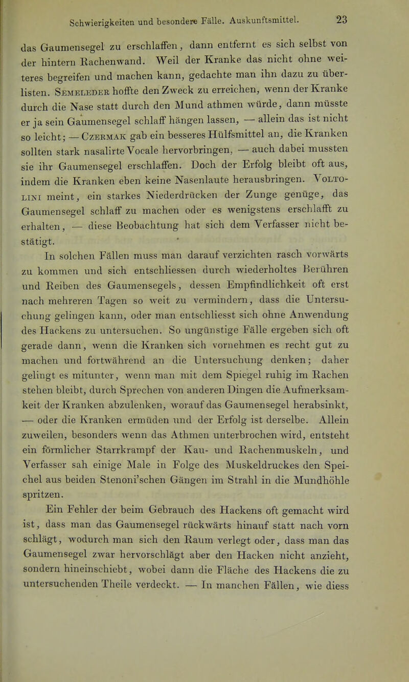 (las Gaumensegel zu erschlafFen, dann entfernt es sich selbst van der hintern Rachenwand. Weil der Kranke das nicht ohne wei- teres begreifen und machen kann, gedachte man ihn dazu zu über- listen. Semelkder hoffte den Zweck zu erreichen, wenn der Kranke durch die Nase statt durch den Mund athmen würde, dann müsste er ja sein Gaumensegel schlaff hängen lassen, — allein das ist nicht so leicht; — Czermak gab ein besseres Hülfsmittel an, die Kranken sollten stark nasalirte Vocale hervorbringen, — auch dabei mussten sie ihr Gaumensegel erschlaffen. Doch der Erfolg bleibt oft aus, indem die Kranken eben keine Nasenlaute herausbringen. Volto- ■Lim meint, ein starkes Niederdrücken der Zunge genüge, das Gaumensegel schlaff zu machen oder es wenigstens erschlafft zu erhalten, — diese Beobachtung hat sich dem Verfasser nicht be- stätigt. In solchen Fällen muss man darauf verzichten rasch vorwärts zu kommen und sich entschliessen durch wiederholtes Berühren und Reiben des Gaumensegels, dessen Empfindlichkeit oft erst nach mehreren Tagen so weit zu vermindern, dass die Untersu- chung gelingen kann, oder man entschliesst sich ohne Anwendung des Hackens zu untersuchen. So ungünstige Fälle ergeben sich oft gerade dann, wenn die Kranken sich vornehmen es recht gut zu machen und fortwährend an die Untersuchung denken; daher gelingt es mitunter, wenn man mit dem Spiegel ruhig im Rachen stehen bleibt, durch Sprechen von anderen Dingen die Aufmerksam- keit der Kranken abzulenken, worauf das Gaumensegel herabsinkt, — oder die Kranken ermüden und der Erfolg ist derselbe. Allein zuweilen, besonders wenn das Athmen unterbrochen wird, entsteht ein förmlicher Starrkrampf der Kau- und Rachenmuskeln, und Verfasser sah einige Male in Folge des Muskeldruckes den Spei- chel aus beiden Stenoni'schen Gängen im Strahl in die Mundhöhle spritzen. Ein Fehler der beim Gebrauch des Hackens oft gemacht wird ist, dass man das Gaumensegel rückwärts hinauf statt nach vorn schlägt, wodurch man sich den Raum verlegt oder, dass man das Gaumensegel zwar hervorschlägt aber den Hacken nicht anzieht, sondern hineinschiebt, wobei dann die Fläche des Hackens die zu untersuchenden Theile verdeckt. — In manchen Fällen, wie diess