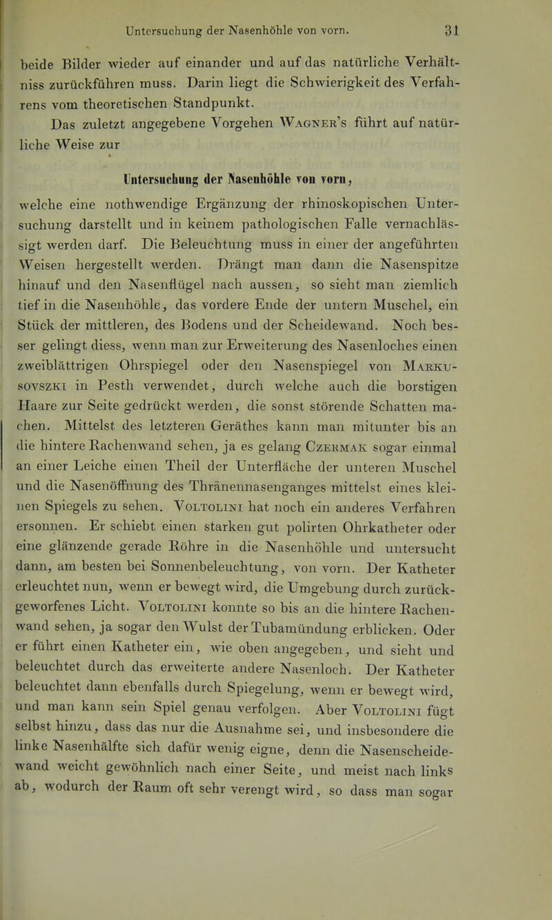 beide Bilder wieder auf einander und auf das natürliche Verhält- niss zurückführen muss. Darin liegt die Schwierigkeit des Verfah- rens vom theoretischen Standpunkt. Das zuletzt angegebene Vorgehen Wagner's führt auf natür- liche Weise zur Vntersuchung der Nasenhöhle ron rorn, welche eine nothwendige Ergänzung der rhinoskopischen Unter- suchung darstellt und in keinem pathologischen Falle vernachläs- sigt werden darf. Die Beleuchtung muss in einer der angeführten Weisen hergestellt werden. Drängt man dann die Nasenspitze hinauf und den Nasenflügel nach aussen, so sieht man ziemlich tief in die Nasenhöhle, das vordere Ende der untern Muschel, ein Stück der mittleren, des Bodens und der Scheidewand. Noch bes- ser gelingt diess, wenn man zur Erweiterung des Nasenloches einen zweiblilttrigen Ohrspiegel oder den Nasenspiegel von Marku- sovszKi in Pesth verwendet, durch welche auch die borstigen Haare zur Seite gedrückt werden, die sonst störende Schatten ma- chen. Mittelst des letzteren Geräthes kann man mitunter bis an die hinlere Rachenwand sehen, ja es gelang Czekmak sogar einmal an einer Leiche einen Theil der Unterfläche der unteren Muschel und die Nasenöffiiung des Thränennasenganges mittelst eines klei- nen Spiegels zu sehen, Voltolini hat noch ein anderes Verfahren ersomien. Er schiebt einen starken gut polirten Ohrkatheter oder eine glänzende gerade Eöhre in die Nasenhöhle und untersucht dann, am besten bei Sonnenbeleuchtung, von vorn. Der Katheter erleuchtet nun, wenn er bewegt wird, die Umgebung durch zurück- geworfenes Licht. Voltolini koimte so bis an die hintere Eachen- wand sehen, ja sogar den Wulst der Tubamündung erblicken. Oder er führt einen Katheter ein, Avie oben angegeben, und sieht und beleuchtet durch das erweiterte andere Nasenloch. Der Katheter beleuchtet dann ebenfalls durch Spiegelung, wenn er bewegt wird, und man kann sein Spiel genau verfolgen. Aber Voltolini fügt selbst hinzu, dass das nur die Ausnahme sei, und insbesondere die linke Nasenhälfte sich dafür wenig eigne, denn die Nasenscheide- wand weicht gewöhnlich nach einer Seite, und meist nach links ab, wodurch der Raum oft sehr verengt wird, so dass man sogar