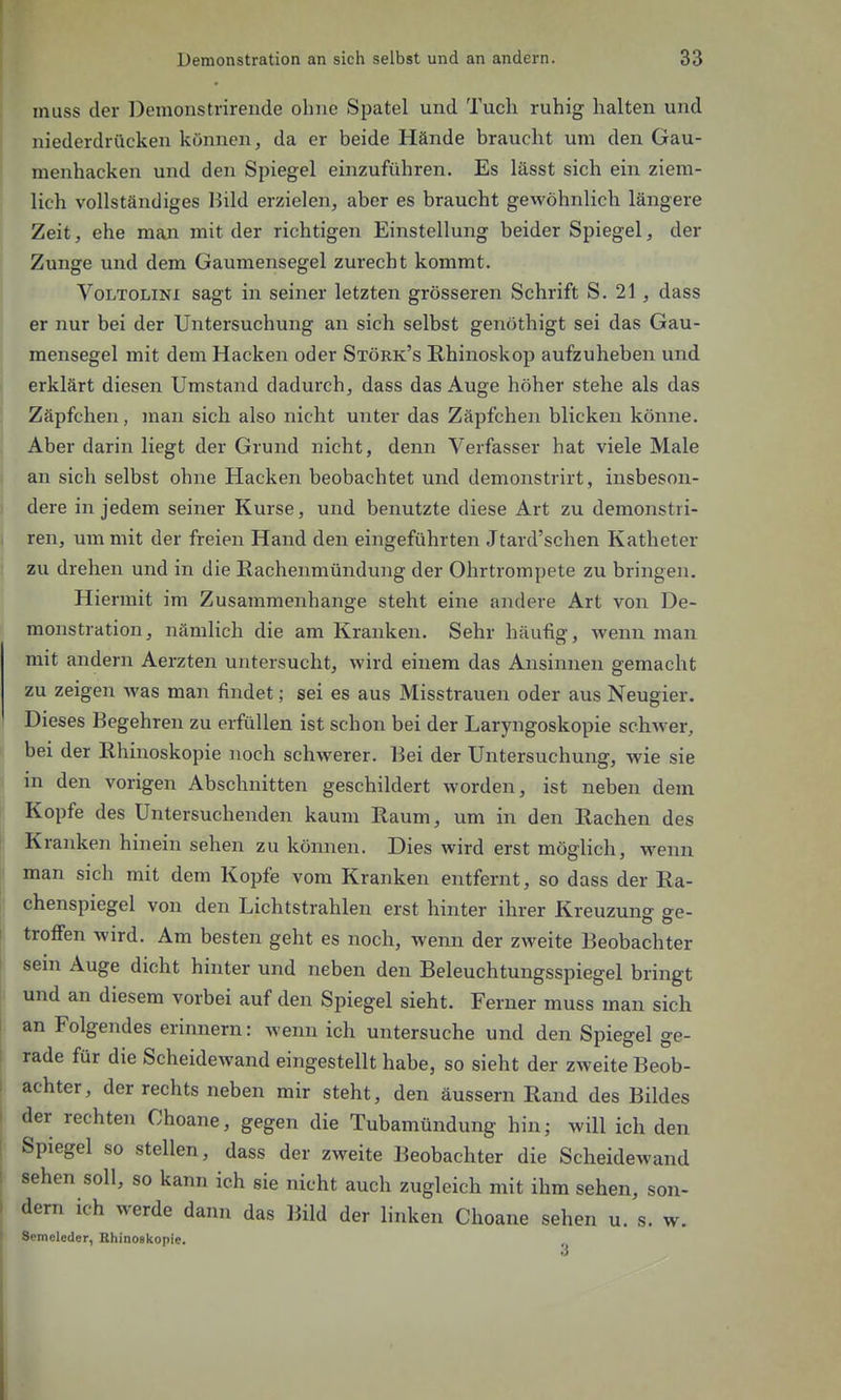 inuss der Demonstrirende ohne Spatel und Tuch ruhig halten und niederdrücken können, da er beide Hände braucht um den Gau- menhacken und den Spiegel einzuführen. Es lässt sich ein ziem- lich vollständiges liild erzielen, aber es braucht gewöhnlich längere Zeit, ehe man mit der richtigen Einstellung beider Spiegel, der Zunge und dem Gaumensegel zurecht kommt. VoLTOLiNi sagt in seiner letzten grösseren Schrift S. 21 , dass er nur bei der Untersuchung an sich selbst genöthigt sei das Gau- mensegel mit dem Hacken oder Störk's Rhinoskop aufzuheben und erklärt diesen Umstand dadurch, dass das Auge höher stehe als das Zäpfchen, man sich also nicht unter das Zäpfchen blicken könne. Aber darin liegt der Grund nicht, denn Verfasser hat viele Male an sich selbst ohne Hacken beobachtet und demonstrirt, insbeson- dere in jedem seiner Kurse, und benutzte diese Art zu demonstri- ren, um mit der freien Hand den eingeführten Jtard'schen Katheter zu drehen und in die Eachenmündung der Ohrtrompete zu bringen. Hiermit im Zusammenhange steht eine andere Art von De- monstration, nämlich die am Kranken. Sehr häufig, wenn man mit andern Aerzten untersucht, wird einem das Ansinnen gemacht zu zeigen was man findet; sei es aus Misstrauen oder aus Neugier. Dieses Begehren zu erfüllen ist schon bei der Laryngoskopie schwer, bei der Rhinoskopie noch schwerer. Bei der Untersuchung, wie sie in den vorigen Abschnitten geschildert worden, ist neben dem Kopfe des Untersuchenden kaum Raum, um in den Rachen des Kranken hinein sehen zu können. Dies wird erst möglich, wenn man sich mit dem Kopfe vom Kranken entfernt, so dass der Ra- chenspiegel von den Lichtstrahlen erst hinter ihrer Kreuzung ge- troffen wird. Am besten geht es noch, wenn der zweite Beobachter sem Auge dicht hinter und neben den Beleuchtungsspiegel bringt und an diesem vorbei auf den Spiegel sieht. Ferner muss man sich an Folgendes erinnern: wenn ich untersuche und den Spiegel ge- rade für die Scheidewand eingestellt habe, so sieht der zweite Beob- achter, der rechts neben mir steht, den äussern Rand des Bildes der rechten Choane, gegen die Tubamündung hin; will ich den Spiegel so stellen, dass der zweite Beobachter die Scheidewand sehen soll, so kann ich sie nicht auch zugleich mit ihm sehen, son- dern ich werde dann das Bild der linken Choane sehen u. s. w. Semeleder, Bhinoskopie.