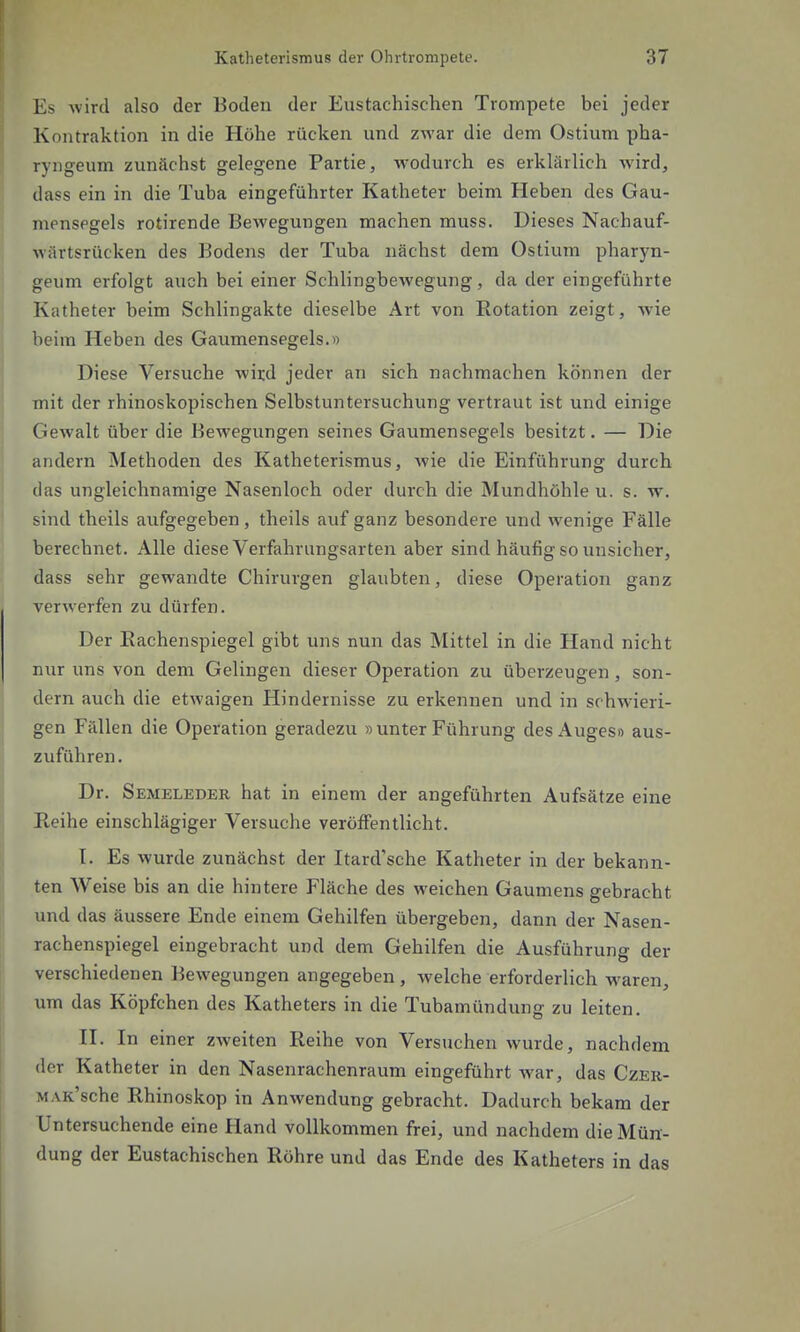 Es wird also der Boden der Eustachischen Trompete bei jeder Kontraktion in die Höhe rücken und zwar die dem Ostium pha- ryngeum zunächst gelegene Partie, wodurch es erklärlich wird, dass ein in die Tuba eingeführter Katheter beim Heben des Gau- mensegels rotirende Bewegungen machen muss. Dieses Nachauf- wärtsrücken des Bodens der Tuba nächst dem Ostium pharyn- geum erfolgt auch bei einer Schlingbewegung, da der eingeführte Katheter beim Schlingakte dieselbe Art von Rotation zeigt, wie beim Heben des Gaumensegels.» Diese Versuche wird jeder an sich nachmachen können der mit der rhinoskopischen Selbstuntersuchung vertraut ist und einige Gewalt über die Bewegungen seines Gaumensegels besitzt. — Die andern Methoden des Katheterismus, wie die Einführung durch das ungleichnamige Nasenloch oder durch die Mundhöhle u. s. w. sind theils aufgegeben, theils auf ganz besondere und wenige Fälle berechnet. Alle diese Verfahrungsarten aber sind häufig so unsicher, dass sehr gewandte Chirurgen glaubten, diese Operation ganz verwerfen zu dürfen. Der Eachenspiegel gibt uns nun das Mittel in die Hand nicht nur uns von dem Gelingen dieser Operation zu überzeugen, son- dern auch die etwaigen Hindernisse zu erkennen und in schwieri- gen Fällen die Operation geradezu »unter Führung des Auges» aus- zuführen. Dr. Semeleder hat in einem der angeführten Aufsätze eine Reihe einschlägiger Versuche veröffentlicht. I. Es wurde zunächst der Itard'sche Katheter in der bekann- ten Weise bis an die hintere Fläche des weichen Gaumens gebracht und das äussere Ende einem Gehilfen übergeben, dann der Nasen- rachenspiegel eingebracht und dem Gehilfen die Ausführung der verschiedenen Bewegungen angegeben , welche erforderlich waren, um das Köpfchen des Katheters in die Tubamündung zu leiten. II. In einer zweiten Reihe von Versuchen wurde, nachdem der Katheter in den Nasenrachenraum eingeführt Avar, das Czer- MAK'sche Rhinoskop in Anwendung gebracht. Dadurch bekam der Untersuchende eine Hand vollkommen frei, und nachdem die Mün- dung der Eustachischen Röhre und das Ende des Katheters in das