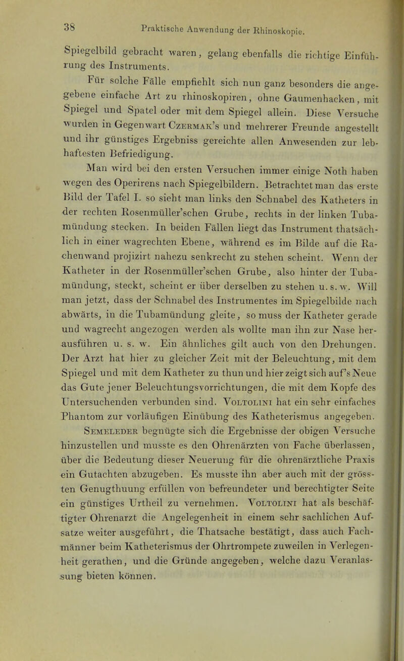 Spiegelbild gebracht waren, gelang ebenfalls die richtige Einfüh- rung des Instruments. Für solche Fälle empfiehlt sich nun ganz besonders die ange- gebene einfache Art zu rhinoskopiren, ohne Gaumenhacken, mit Spiegel und Spatel oder mit dem Spiegel allein. Diese Versuche wurden in Gegenwart Czermak's und mehrerer Freunde angestellt und ihr günstiges Ergebniss gereichte allen Anwesenden zur leb- haftesten Befriedigung. Man wird bei den ersten Versuchen immer einige Noth haben wegen des Operirens nach Spiegelbildern. Betrachtet man das erste Bild der Tafel I. so sieht man links den Schnabel des Katheters in der rechten RosenmüUer'schen Grube, rechts in der linken Tuba- mündung stecken. In beiden Fällen liegt das Instrument thatsäch- lich in einer wagrechten Ebene, während es im Bilde auf die Ra- chenwand projizirt nahezu senkrecht zu stehen scheint. Wenn der Katheter in der RosenmüUer'schen Grube, also hinter der Tuba- mündung, steckt, scheint er über derselben zu stehen u. s. w. Will man jetzt, dass der Schnabel des Instrumentes im Spiegelbilde nach abwärts, in die Tubamündung gleite, so muss der Katheter gerade und wagrecht augezogen werden als wollte man ihn zur Nase her- ausführen u. s. w. Ein ähnliches gilt auch von den Drehungen. Der Arzt hat hier zu gleicher Zeit mit der Beleuchtung, mit dem Spiegel und mit dem Katheter zu thun und hier zeigt sich auf's Neue das Gute jener Beleuchtungsvorrichtungen, die mit dem Kopfe des Untersuchenden verbunden sind. Voltolini hat einsehr einfaches Phantom zur vorläufigen Einübung des Katheterismus angegeben. Semeleder begnügte sich die Ergebnisse der obigen Versuche hinzustellen und musste es den Ohrenärzten von Fache überlassen, über die Bedeutung dieser Neuerung für die ohrenärztliche Praxis ein Gutachten abzugeben. Es musste ihn aber auch mit der gröss- ten Genugthuung erfüllen von befrieundeter und berechtigter Seite ein günstiges Urtheil zu vernehmen. Voltolini hat als beschäf- tigter Ohrenarzt die Angelegenheit in einem sehr sachlichen Auf- satze weiter ausgeführt, die Thatsache bestätigt, dass auch Fach- männer beim Katheterismus der Ohrtrompete zuweilen in Verlegen- heit gerathen, und die Gründe angegeben, welche dazu Veranlas- sung bieten können.
