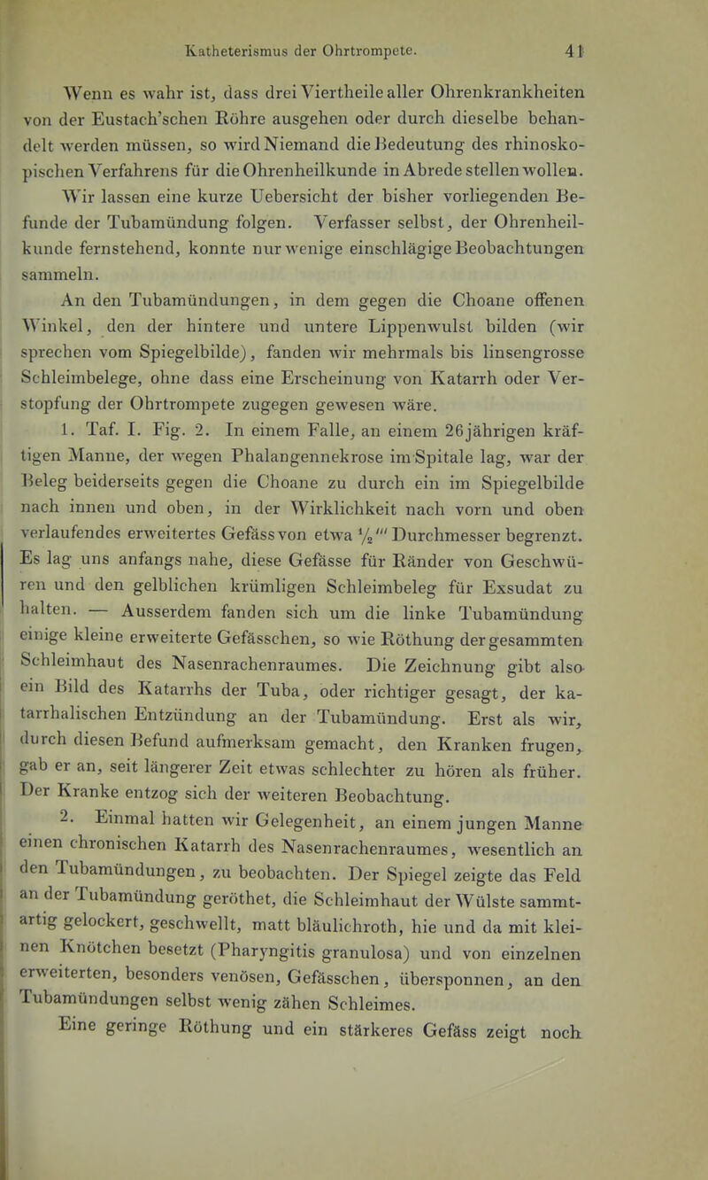 Wenn es wahr ist, dass drei Viertheile aller Ohrenkrankheiten von der Eustach'schen Röhre ausgehen oder durch dieselbe behan- delt werden müssen, so wird Niemand die Bedeutung des rhinosko- pischen Verfahrens für die Ohrenheilkunde in Abrede stellen wolleH. Wir lassen eine kurze Uebersicht der bisher vorliegenden Be- funde der Tubamündung folgen. Verfasser selbst, der Ohrenheil- kunde fernstehend, konnte nur wenige einschlägige Beobachtungen sammeln. An den Tubamündungen, in dem gegen die Choane offenen Winkel, den der hintere und untere Lippenwulst bilden (wir sprechen vom Spiegelbilde), fanden wir mehrmals bis linsengrosse Schleimbelege, ohne dass eine Erscheinung von Katarrh oder Ver- stopfung der Ohrtrompete zugegen gewesen wäre. 1. Taf. I. Fig. 2. In einem Falle, an einem 26jährigen kräf- tigen Manne, der wegen Phalangennekrose im Spitale lag, war der Beleg beiderseits gegen die Choane zu durch ein im Spiegelbilde nach innen und oben, in der Wirklichkeit nach vorn und oben verlaufendes erweitertes Gefässvon etwa Ys'Durchmesser begrenzt. Es lag uns anfangs nahe, diese Gefässe für Ränder von Geschwü- ren und den gelblichen krümligen Schleimbeleg für Exsudat zu halten. — Ausserdem fanden sich um die linke Tubamündung einige kleine erweiterte Gefässchen, so wie Röthung dergesammten Schleimhaut des Nasenrachenraumes. Die Zeichnung gibt also ein Bild des Katarrhs der Tuba, oder richtiger gesagt, der ka- tarrhalischen Entzündung an der Tubamündung. Erst als wir, durch diesen Befund aufmerksam gemacht, den Kranken frugen, gab er an, seit längerer Zeit etwas schlechter zu hören als früher. Der Kranke entzog sich der weiteren Beobachtung. 2. Emmal hatten wir Gelegenheit, an einem jungen Manne emen chronischen Katarrh des Nasenrachenraumes, wesentlich an den Tubamündungen, zu beobachten. Der Spiegel zeigte das Feld an der Tubamündung gcröthet, die Schleimhaut der Wülste sammt- artig gelockert, geschwellt, matt bläulichroth, hie und da mit klei- nen Knötchen besetzt (Pharyngitis granulosa) und von einzelnen erweiterten, besonders venösen, Gefässchen, übersponnen, an den Tubamündungen selbst wenig zähen Schleimes. Eine geringe Röthung und ein stärkeres Gefäss zeigt noch