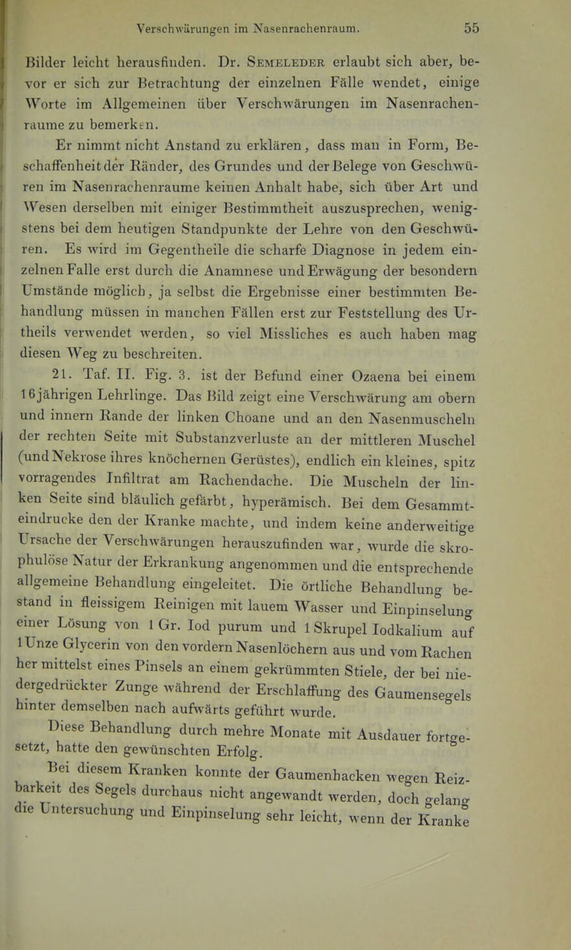 Bilder leicht herausfinden. Dr. Semeleder erlaubt sich aber, be- vor er sich zur Betrachtung der einzelnen Fälle wendet, einige Worte im Allgemeinen über Verschwärungen im Nasenrachen- räume zu bemerken. Er nimmt nicht Anstand zu erklären, dass man in Form, Be- schaffenheit der Ränder, des Grundes und der Belege von Geschwü- ren im Nasenrachenräume keinen Anhalt habe, sich über Art und Wesen derselben mit einiger Bestimmtheit auszusprechen, wenig- stens bei dem heutigen Standpunkte der Lehre von den Geschwü- ren. Es wird im Gegentheile die scharfe Diagnose in jedem ein- zelnen Falle erst durch die Anamnese und Erwägung der besondern Umstände möglich, ja selbst die Ergebnisse einer bestimmten Be- handlung müssen in manchen Fällen erst zur Feststellung des Ur- theils verwendet werden, so viel Missliches es auch haben mag diesen Weg zu beschreiten. 21. Taf. II. Fig. 3. ist der Befund einer Ozaena bei einem 16 jährigen Lehrlinge. Das Bild zeigt eine Verschwärung am obern und innern Eande der Hnken Choane und an den Nasenmuscheln der rechten Seite mit Substanzverluste an der mittleren Muschel (und Nekrose ihres knöchernen Gerüstes), endlich ein kleines, spitz vorragendes Infiltrat am Rachendache. Die Muscheln der lin- ken Seite sind bläulich gefärbt, hyperämisch. Bei dem Gesammt- eindrucke den der Kranke machte, und indem keine anderweitige Ursache der Verschwärungen herauszufinden war, wurde die skro- phulöse Natur der Erkrankung angenommen und die entsprechende allgemeine Behandlung eingeleitet. Die örtliche Behandlung be- stand in fleissigem Reinigen mit lauem Wasser und Einpinselung einer Lösung von 1 Gr. lod purum und 1 Skrupellodkalium auf lUnze Glycerin von den vordem Nasenlöchern aus und vom Rachen her mittelst eines Pinsels an einem gekrümmten Stiele, der bei nie- dergedrückter Zunge während der Erschlaffung des Gaumense-els hinter demselben nach aufwärts geführt wurde. * Diese Behandlung durch mehre Monate mit Ausdauer forto-el setzt, hatte den gewünschten Erfolg. Bei diesem Kranken konnte der Gaumenhacken wegen Reiz- barkeit des Segels durchaus nicht angewandt werden, doch gelang die Untersuchung und Einpinselung sehr leicht, wenn der Kranke