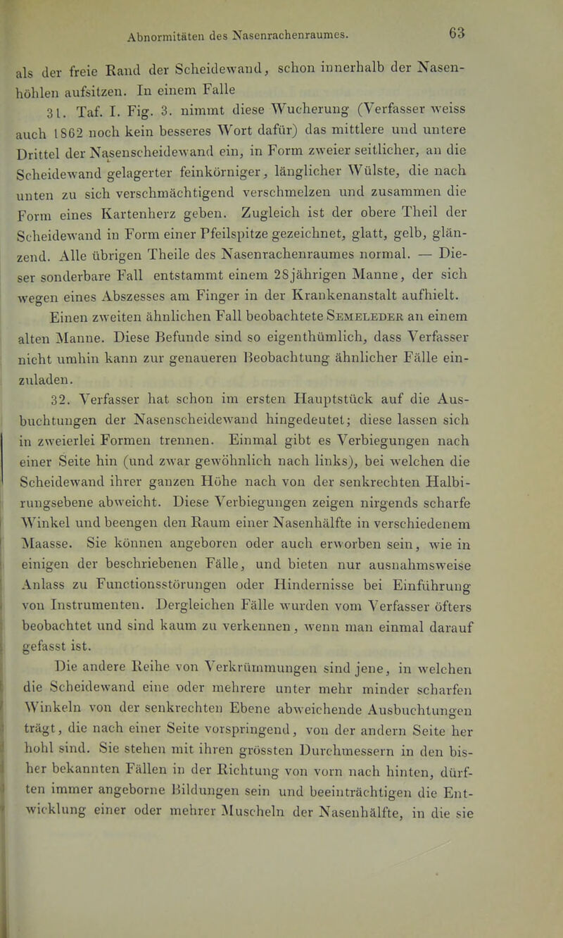 als der freie Rand der Scheidewand, schon innerhalb der Nasen- höhlen aufsitzen. In einem Falle 31. Taf. I. Fig. 3. nimmt diese Wucherung (Verfasser weiss auch IS62 noch kein besseres Wort dafür) das mittlere und untere Drittel der Nasenscheidewand ein, in Form zweier seitlicher, an die Scheidewand gelagerter feinkörniger, länglicher Wülste, die nach unten zu sich verschmächtigend verschmelzen und zusammen die Form eines Kartenherz geben. Zugleich ist der obere Theil der Scheidewand in Form einer Pfeilspitze gezeichnet, glatt, gelb, glän- zend. Alle übrigen Theile des Nasenrachenraumes normal. — Die- ser sonderbare Fall entstammt einem 28jährigen Manne, der sich wegen eines Abszesses am Finger in der Krankenanstalt aufhielt. Einen zweiten ähnlichen Fall beobachtete Semeleder an einem alten Manne. Diese Befunde sind so eigenthümlich, dass Verfasser nicht umhin kann zur genaueren Beobachtung ähnlicher Fälle ein- ziiladen. 32. Verfasser hat schon im ersten Hauptstück auf die Aus- buchtungen der Nasenscheidewand hingedeutet; diese lassen sich in zweierlei Formen trennen. Einmal gibt es Verbiegungen nach einer Seite hin (und zwar gewöhnlich nach links), bei welchen die Scheidewand ihrer ganzen Höhe nach von der senkrechten Halbi- rungsebene abweicht. Diese Verbiegungen zeigen nirgends scharfe Winkel und beengen den Raum einer Nasenhälfte in verschiedenem Maasse. Sie können angeboren oder auch erworben sein, wie in einigen der beschriebenen Fälle, und bieten nur ausnahmsweise Anlass zu Functionsstörungen oder Hindernisse bei Einfiihrung von Instrumenten. Dergleichen Fälle wurden vom Verfasser öfters beobachtet und sind kaum zu verkennen, wenn man einmal darauf gefasst ist. Die andere Reihe von Verkrümmungen sind jene, in welchen die Scheidewand eine oder mehrere unter mehr minder scharfen Winkeln von der senkrechten Ebene abweichende Ausbuchtungen trägt, die nach einer Seite vorspringend, von der andern Seite her hohl sind. Sie stehen mit ihren grössten Durchmessern in den bis- her bekannten Fällen in der Richtung von vorn nach hinten, dürf- ten immer angeborne l^iildungen sein und beeinträchtigen die Ent- wicklung einer oder mehrer iNIuschein der Nasenhälfte, in die sie