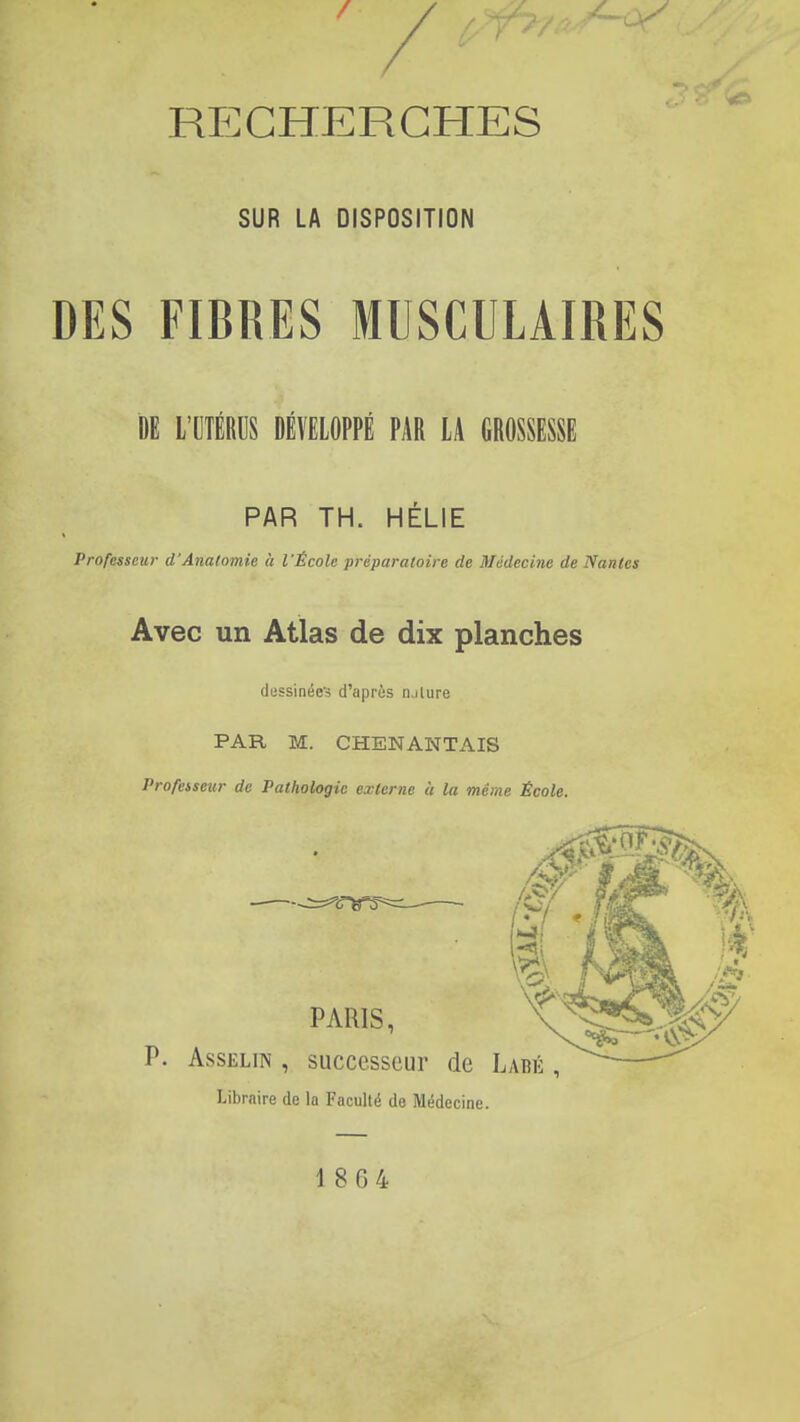 SUR LA DISPOSITION DES FIBRES MUSCULAIRES DE L'CTÉRDS DÉVELOPPÉ PAR LA GROSSESSE PAR TH. HÉLIE Professeur d'Analomie à l'École préparatoire de Médecine de Nantes Avec un Atlas de dix planches dessinées d'après luture PAR, M. CHENANTAIS Profeiseur de Pathologie externe à la même École. êf PARIS, t^§î^ AssELiN , successeur de Labé , Libraire de la Faculté de Médecine. 1864