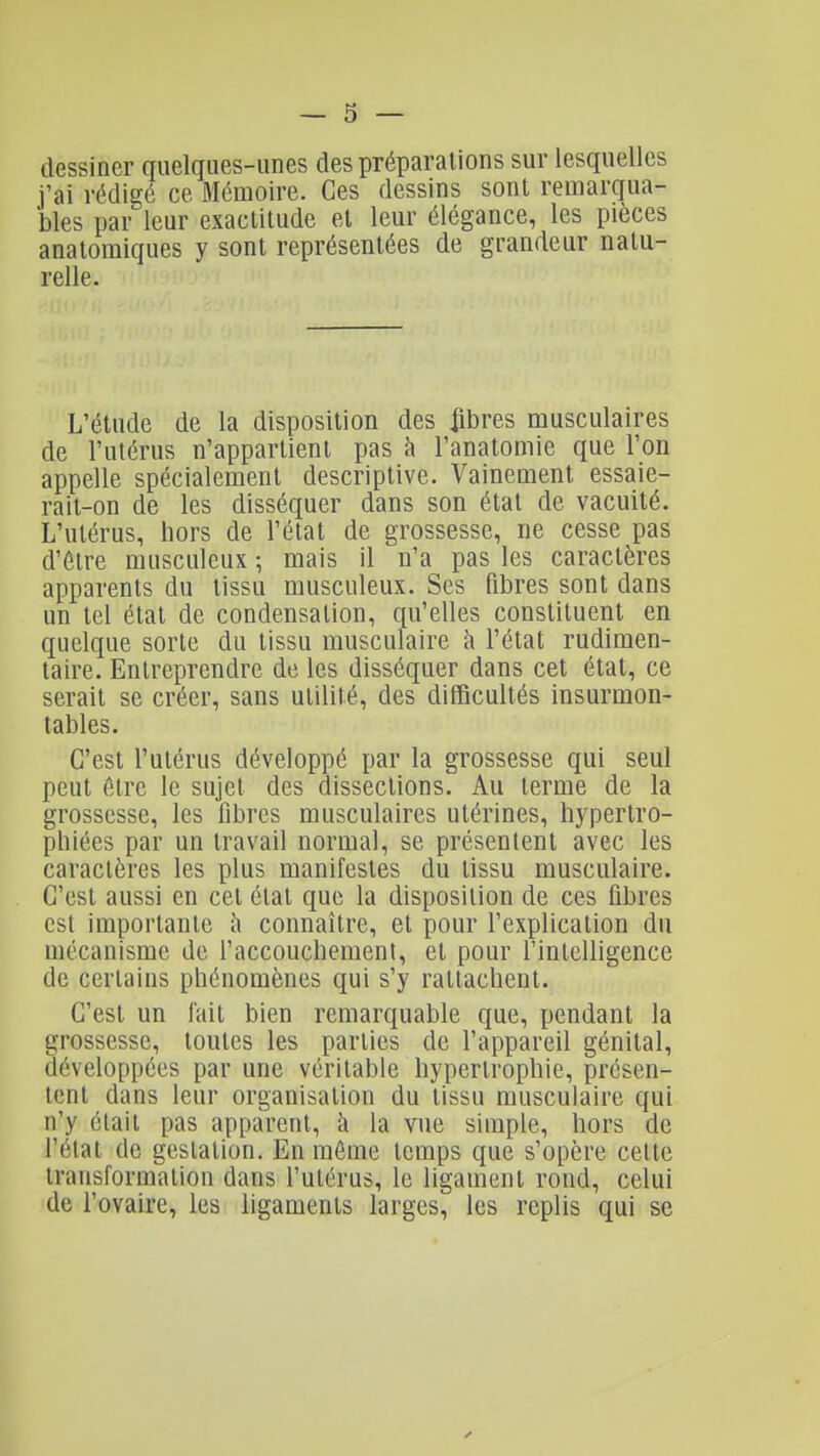 dessiner quelques-unes des préparations sur lesquelles j'ai rédigé ce Mémoire. Ces dessins sont remarqua- bles par leur exactitude et leur élégance, les pièces anatoraiques y sont représentées de grandeur natu- relle. L'étude de la disposition des iîbres musculaires de l'utérus n'appartient pas à l'anatomie que l'on appelle spécialement descriptive. Vainement essaie- rait-on de les disséquer dans son état de vacuité. L'utérus, hors de l'état de grossesse, ne cesse pas d'être musculeux ; mais il n'a pas les caractères apparents du tissu musculeux. Ses fibres sont dans un tel état de condensation, qu'elles constituent en quelque sorte du tissu musculaire à l'état rudimen- taire. Entreprendre de les disséquer dans cet état, ce serait se créer, sans utilité, des difficultés insurmon- tables. C'est l'utérus développé par la grossesse qui seul peut être le sujet des dissections. Au terme de la grossesse, les fibres musculaires utérines, hypertro- phiées par un travail normal, se présentent avec les caractères les plus manifestes du tissu musculaire. C'est aussi en cet étal que la disposition de ces fibres est importante h connaître, et pour l'explication du mécanisme de l'accouchemenl, et pour l'intelligence de certains phénomènes qui s'y rattachent. C'est un fait bien remarquable que, pendant la grossesse, toutes les parties de l'appareil génital, développées par une véritable hypertrophie, présen- tent dans leur organisation du tissu musculaire qui n'y était pas apparent, k la vue simple, hors de l'état de gestation. En môme temps que s'opère cette transformation dans l'utérus, le ligament rond, celui de l'ovaire, les ligaments larges, les replis qui se