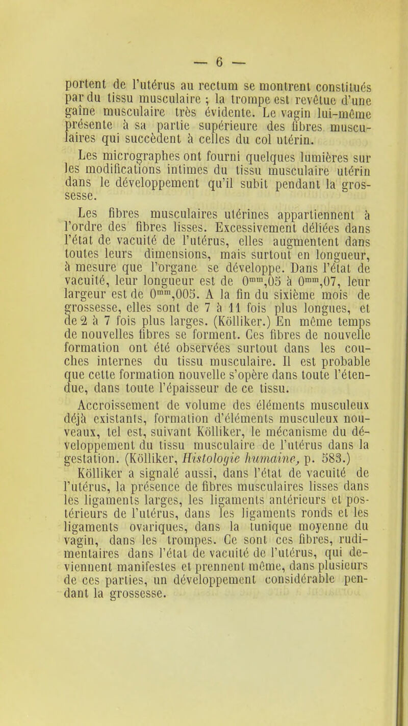 portent de rutériis au rectum se montrent constitués par du tissu musculaire ; la trompe est revûlue d'une gaîne musculaire très évidente. Le vagin lui-mûrae présente h sa partie supérieure des libres muscu- laires qui succèdent à celles du col utérin. Les micrographes ont fourni quelques lumières sur les modilications intimes du tissu musculaire utérin dans le développement qu'il subit pendant la gros- sesse. Les fibres musculaires utérines appartiennent à l'ordre des fibres lisses. Excessivement déliées dans l'état de vacuité de l'utérus, elles augmentent dans toutes leurs dimensions, mais surtout en longueur, à mesure que l'organe se développe. Dans l'état de vacuité, leur longueur est de 0,05 à 0n,07, leur largeur est de 0'n',005. A la fin du sixième mois de rossesse, elles sont de 7 à 11 fois plus longues, et e2 à 7 fois plus larges. (Kôlliker.) En même temps de nouvelles fibres se forment. Ces fibres de nouvelle formation ont été observées surtout dans les cou- ches internes du tissu musculaire. Il est probable que cette formation nouvelle s'opère dans toute l'éten- due, dans toute l'épaisseur de ce tissu. Accroissement de volume des éléments musculeux déjà existants, formation d'éléments musculeux nou- veaux, tel est, suivant Kôlliker, le mécanisme du dé- veloppeaient du tissu musculaire de l'utérus dans la gestation. (Kôlliker, Histologie humaine, p. 583.) Kôlliker a signalé aussi, dans l'état de vacuité de l'utérus, la présence de fibres musculaires lisses dans les ligaments larges, les ligaments antérieurs et pos- térieurs de l'utérus, dans les ligaments ronds et les ligaments ovariques, dans la tunique moyenne du vagin, dans les trompes. Ce sont ces fibres, rudi- mentaires dans l'étal de vacuité de l'utérus, qui de- viennent manifestes et prennent même, dans plusieurs de ces parties, un développement considérable pen- dant la grossesse.