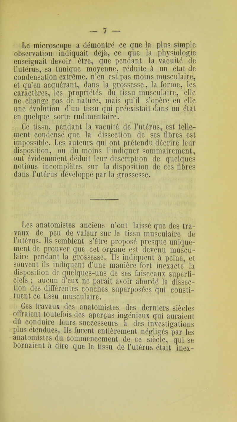 Le microscope a démontré ce que la plus simple observation indiquait déjà, ce que la physiologie enseignait devoir être, que pendant la vacuité de l'utérus, sa tunique moyenne, réduite à un état de condensation extrême, n'en est pas moins musculaire, et qu'en acquérant, dans la grossesse, la forme, les caractères, les propriétés du tissu musculaire, elle ne change pas de nature, mais qu'il s'opère en elle une évolution d'un tissu qui préexistait dans un état en quelque sorte rudimentaire. Ce tissu, pendant la vacuité de l'utérus, est telle- ment condensé que la dissection de ses fibres est impossible. Les auteurs qui ont prétendu décrire leur disposition, ou du moins l'indiquer sommairement, ont évidemment déduit leur description de quelques notions incomplètes sur la disposition de ces fibres dans l'utérus développé par la grossesse. Les anatomistes anciens n'ont laissé que des tra- vaux de peu de valeur sur le tissu musculaire de l'utérus. Ils semblent s'être proposé presque unique- ment de prouver que cet organe est devenu muscu- laire pendant la grossesse. Ils indiquent à peine, et souvent ils indiquent d'une manière fort inexacte la disposition de quelques-uns de ses faisceaux superfi- ciels ; aucun d'eux ne paraît avoir abordé la dissec- tion des difîérenles couches superposées qui consti- tuent ce tissu musculaire. Ces travaux des anatomistes des derniers siècles offraient toutefois des aperçus ingénieux qui auraient dû conduire leurs successeurs ti des investigations plus étendues. Ils furent entièrement négligés par les anatomistes du commencement de ce siècle, qui se bornaient à dire que le tissu de l'utérus était inex-
