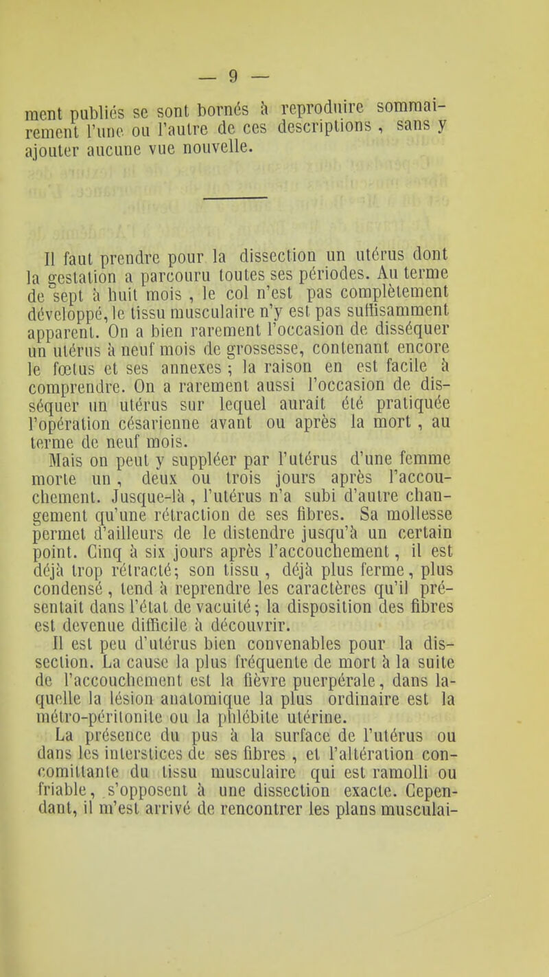 racnt publiés se sont bornés à reproduire sommai- rement l'une ou l'autre de ces descriptions , sans y ajouter aucune vue nouvelle. Il faut prendre pour la dissection un utérus dont la gestation a parcouru toutes ses périodes. Au terme de sept à huit mois , le col n'est pas complètement développé, le tissu musculaire n'y est pas suffisamment apparent. On a bien rarement l'occasion de disséquer un utérus à neuf mois de grossesse, contenant encore le fœtus et ses annexes ; la raison en est facile à comprendre. On a rarement aussi l'occasion de dis- séquer un utérus sur lequel aurait été pratiquée l'opération césarienne avant ou après la mort, au terme de neuf mois. Mais on peut y suppléer par l'utérus d'une femme morte un, deux ou trois jours après l'accou- chement. Jusque-là , l'utérus n'a subi d'autre chan- gement qu'une rétraction de ses fibres. Sa mollesse permet d'ailleurs de le distendre jusqu'à un certain point. Cinq à six jours après l'accouchement, il est déjà trop rétracté; son tissu , déjà plus ferme, plus condensé , tend à reprendre les caractères qu'il pré- sentait dans l'état de vacuité; la disposition des fibres est devenue ditîicile à découvrir. Il est peu d'utérus bien convenables pour la dis- section. La cause la plus fréquente de mort à la suite de l'accouchement est la fièvre puerpérale, dans la- quelle la lésion anatomique la plus ordinaire est la métro-péritonite ou la [thlébite utérine. La présence du pus à la surface de l'utérus ou dans les interstices de ses fibres , et l'altération con- comittanle du tissu musculaire qui est ramolli ou friable, s'opposent à une dissection exacte. Cepen- dant, il m'est arrivé de rencontrer les plans musculai-