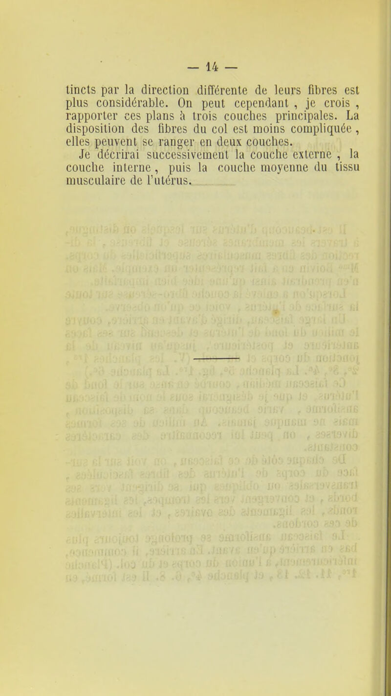 tincts par la direction différente de leurs fibres est plus considérable. On peut cependant , je crois , rapporter ces plans Ix trois couches principales. La disposition des fibres du col est moins compliquée , elles peuvent se ranger en deux couches. Je décrirai successivement la couche externe , la couche interne , puis la couche moyenne du tissu musculaire de l'utérus.