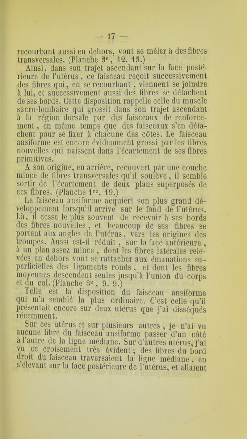 recourbant aussi en dehors, vont se mêler à des fibres transversales. (Planche 3% 12. 13.) Ainsi, dans son trajet ascendant sur la face posté- rieure de l'utérus, ce faisceau reçoit successivement des libres qui, en se recourbant, viennent se joindre h lui, et successivement aussi des fibres se détachent de ses bords. Cette disposition rappelle celle du muscle sacro-lombaire qui grossit dans son trajet ascendant à la région dorsale par des faisceaux de renforce- ment , en môme temps que des faisceaux s'en déta- chent pour se fixer à chacune des côtes. Le faisceau ansiforme est encore évidemment grossi par les fibres nouvelles qui naissent dans l'écartement de ses fibres primitives. A son origine, en arrière, recouvert par une couche mince de fibres transversales qu'il soulève, il semble sortir de l'écartement de deux plans superposés de ces fibres. (Planche l'', 19.) Le faisceau ansiforme acquiert son plus grand dé- veloppement lorsqu'il arrive sur le fond de l'utérus. Là, il cesse le plus souvent de recevoir à ses bords des fibres nouvelles, et beaucoup de ses fibres se portent aux angles de fulérus, vers les origines des trompes. Aussi est-il réduit, sur la face antérieure , à un plan assez mince , dont les fibres latérales rele- vées en dehors vont se rattacher aux émanations su- perficielles des ligaments ronds, et dont les fibres moyennes descendent seules jusqu'à l'union du corps et du col. (Planche 3«, 9. 9.) Telle est la disposition du faisceau ansiforme qui m'a semblé la plus ordinaire. C'est celle qu'il présentait encore sur deux utérus que j'ai disséqués récemment. Sur ces utérus et sur plusieurs autres , je n'ai vu aucune fibre du faisceau ansiforme passer d'un côté à l'autre de la ligne médiane. Sur d'autres utérus, j'ai vu ce croisement très évident ; des fibres du bord droit du faisceau traversaient la ligne médiane, en s élevant sur la face postérieure de l'utérus, et allaient