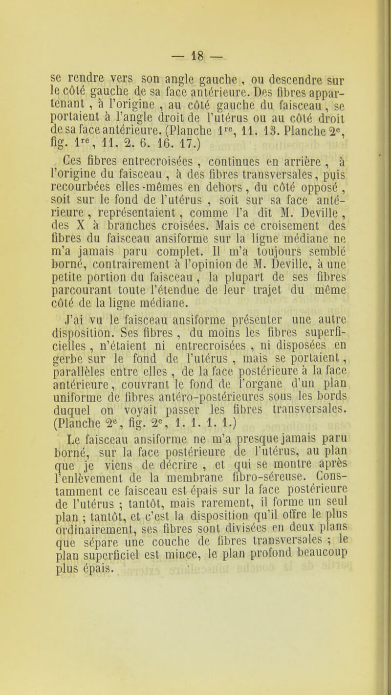 se rendre vers son angle gauche , ou descendre sur le côlé gauche de sa face antérieure. Des fibres appar- tenant , à l'origine , au côté gauche du faisceau, se portaient à l'angle droit de l'utérus ou au côlé droit de sa face antérieure. (Planche 11. 13. Planche 2% fig. l'-S 11. 2. 6. 16. 17.) . Ces fibres entrecroisées , continues en arrière , à l'origine du faisceau , k des fibres transversales, puis recourbées elles-mêmes en dehors, du côté opposé , soit sur le fond de l'utérus , soit sur sa face anté- rieure , représentaient, comme l'a dit M. Deville, des X à branches croisées. Mais ce croisement des fibres du faisceau ansiforme sur la ligne médiane no m'a jamais paru complet. Il m'a toujours semblé borné, contrairement à l'opinion de M. Deville, à une petite portion du faisceau, la plupart de ses fibres parcourant toute l'étendue de leur trajet du même côté de la ligne médiane. J'ai vu le faisceau ansiforme présenter une autre disposition. Ses fibres, du moins les fibres superfi- cielles , n'étaient ni entrecroisées , ni disposées en gerbe sur le fond de l'utérus , mais se portaient, parallèles entre elles, de la face postérieure à la face antérieure, couvrant le fond de l'organe d'un plan uniforme de fibres anléro-postérieures sous les bords duquel on voyait passer les fibres transversales. (Planche 2% fig. 2% 1. 1. 1. 1.) Le faisceau ansiforme ne m'a presque jamais paru borné, sur la face postérieure de l'utérus, au plan que je viens de décrire , et qui se montre après l'enlèvement de la membrane fibro-séreuse. Cons- tamment ce faisceau est épais sur la face postérieure de l'utérus -, tantôt, mais rarement, il forme un seul plan ; tantôt, et c'est la disposition qu'il offre le plus ordinairement, ses fibres sont divisées en deux plans que sépare une couche de fibres transversales ; le plan superficiel est mince, le pian profond beaucoup plus épais.