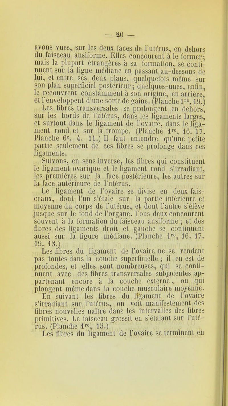 avons vues, sur les deux faces de l'ulérus, en dehors du faisceau ansiforme. Elles concourent à le former; mais la plupart étrangères à sa formation, se conti- nuent sur la ligne médiane en passant au-dessous de lui, et entre ses deux plans, quelquefois môme sur son plan superficiel postérieur; quelques-unes, enfin, le recouvrent constamment h son origine, en arrière, et l'enveloppent d'une sorte de gaîne. (Planche 19.) Les fibres transversales se prolongent en dehors, sur les bords de l'utérus, dans les ligaments larges, et surtout dans le ligament de l'ovaire, dans le liga- ment rond et sur la trompe. (Planche 1, 16. 17. Planche 6«, 4. 11.) Il faut entendre qu'une petite partie seulement de ces fibres se prolonge dans ces ligaments. Suivons, en sens inverse, les fibres qui constituent le ligament ovarique et le ligament rond s'irradiant, les premières sur la face postérieure, les autres sur la face antérieure de l'utérus. Le ligament de l'ovaire se divise en deux fais- ceaux, dont l'un s'étale sur la partie inférieure et moyenne du corps de l'utérus, et dont l'autre s'élève jusque sur le fond de l'organe. Tous deux concourent souvent à la formation du faisceau ansiforme ; et des fibres des ligaments droit et gauche se continuent aussi sur la figure médiane. (Planche l'', 16. 17. 19. 13.) Les fibres du ligament de l'ovaire ne se rendent pas toutes dans la couche superficielle ; il en est de profondes, et elles sont nombreuses, qui se conti- nuent avec des fibres transversales subjacentes ap- partenant encore h la couche externe, ou qui plongent même dans la couche musculaire moyenne. En suivant les fibres du ligament de l'ovaire s'irradiant sur l'utérus, on voit manifestement des fibres nouvelles naître dans les intervalles des fibres primitives. Le faisceau grossit en s'étalant sur l'uté- rus. (Planche l'■^ 15.) Les fibres du ligament de l'ovaire se terminent en