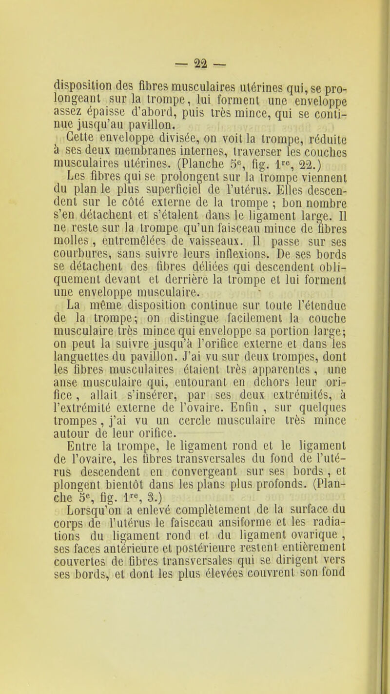 disposition des fibres musculaires utérines qui, se pro- longeant sur la trompe, lui forment une enveloppe assez épaisse d'abord, puis très mince, qui se conti- nue jusqu'au pavillon. Cette enveloppe divisée, on voit la trompe, réduite à ses deux membranes internes, traverser les couches musculaires utérines. (Planche 5«, fig. 1^^, 2-2.) Les fibres qui se prolongent sur la trompe viennent du plan le plus superficiel de l'utérus. Elles descen- dent sur le côté externe de la trompe ; bon nombre s'en détachent et s'étalent dans le ligament large. Il ne reste sur la trompe qu'un faisceau mince de fibres molles, entremêlées de vaisseaux. Il passe sur ses courbures, sans suivre leurs inflexions. De ses bords se détachent des fibres déliées qui descendent obli- quement devant et derrière la trompe et lui forment une enveloppe musculaire. La même disposition continue sur toute l'étendue de la trompe; on distingue facilement la couche musculaire très mince qui enveloppe sa portion large; on peut la suivre jusqu'à l'orifice externe et dans les languettes du pavillon. J'ai vu sur deux trompes, dont les fibres musculaires étaient très apparentes, une anse musculaire qui, entourant en dehors leur ori- fice , allait s'insérer, par ses deux extrémités, à l'extrémité externe de l'ovaire. Enfin , sur quelques trompes, j'ai vu un cercle musculaire très mince autour de leur orifice. Entre la trompe, le ligament rond et le ligament de l'ovaire, les fibres transversales du fond de l'uté- rus descendent en convergeant sur ses bords , et plongent bientôt dans les plans plus profonds. (Plan- che 5% fig. l^s 3.) Lorsqu'on a enlevé complètement de la surface du corps de l'utérus le faisceau ansiforme et les radia- tions du ligament rond et du ligament ovarique , ses faces antérieure et postérieure restent entièrement couvertes de fibres transversales qui se dirigent vers ses bords, et dont les plus élevées couvrent son fond