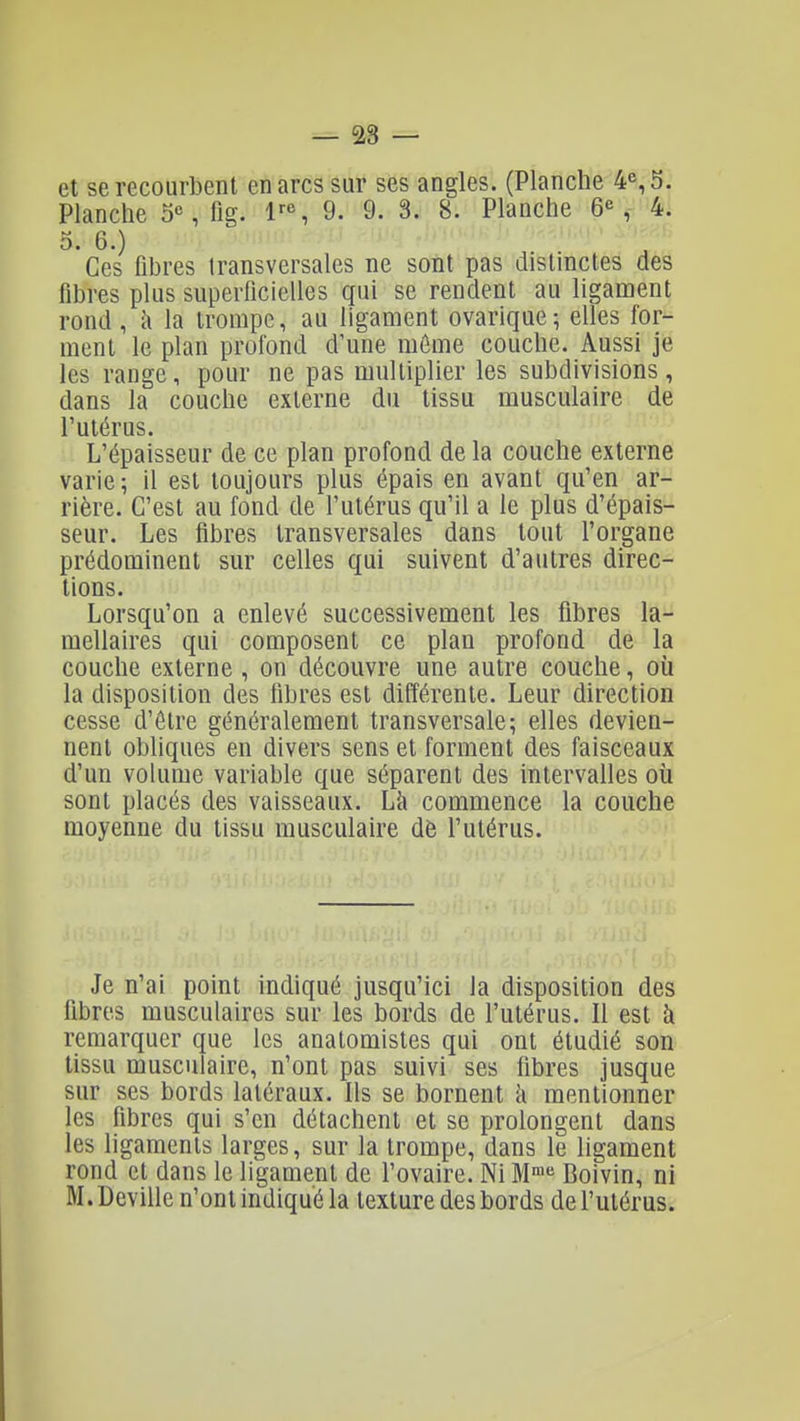 — 28 — et se recourbent en arcs sur ses angles. (Planche 4% 5. Planche 5% fig. 1^% 9. 9. 3. 8. Planche 6% 4. 5. 6.) Ces fibres transversales ne sont pas distinctes des fibres plus superficielles qui se rendent au ligament rond, il la trompe, au ligament ovarique^ elles for- ment le plan profond d'une môme couche. Aussi je les range, pour ne pas multiplier les subdivisions , dans la couche externe du tissu musculaire de l'utérus. L'épaisseur de ce plan profond de la couche externe varie ; il est toujours plus épais en avant qu'en ar- rière. C'est au fond de futérus qu'il a le plus d'épais- seur. Les fibres transversales dans tout l'organe prédominent sur celles qui suivent d'autres direc- tions. Lorsqu'on a enlevé successivement les fibres la- mellaires qui composent ce plan profond de la couche externe , on découvre une autre couche, où la disposition des fibres est différente. Leur direction cesse d'être généralement transversale; elles devien- nent obliques en divers sens et forment des faisceaux d'un volume variable que séparent des intervalles où sont placés des vaisseaux. Là commence la couche moyenne du tissu musculaire de l'utérus. Je n'ai point indiqué jusqu'ici la disposition des fibres musculaires sur les bords de l'utérus. Il est à remarquer que les anatomistes qui ont étudié son tissu musculaire, n'ont pas suivi ses fibres jusque sur ses bords latéraux. Ils se bornent k mentionner les fibres qui s'en détachent et se prolongent dans les ligaments larges, sur la trompe, dans le ligament rond et dans le ligament de l'ovaire. Ni M^ Boivin, ni M.Deville n'ont indiqué la texture des bords de l'utérus.
