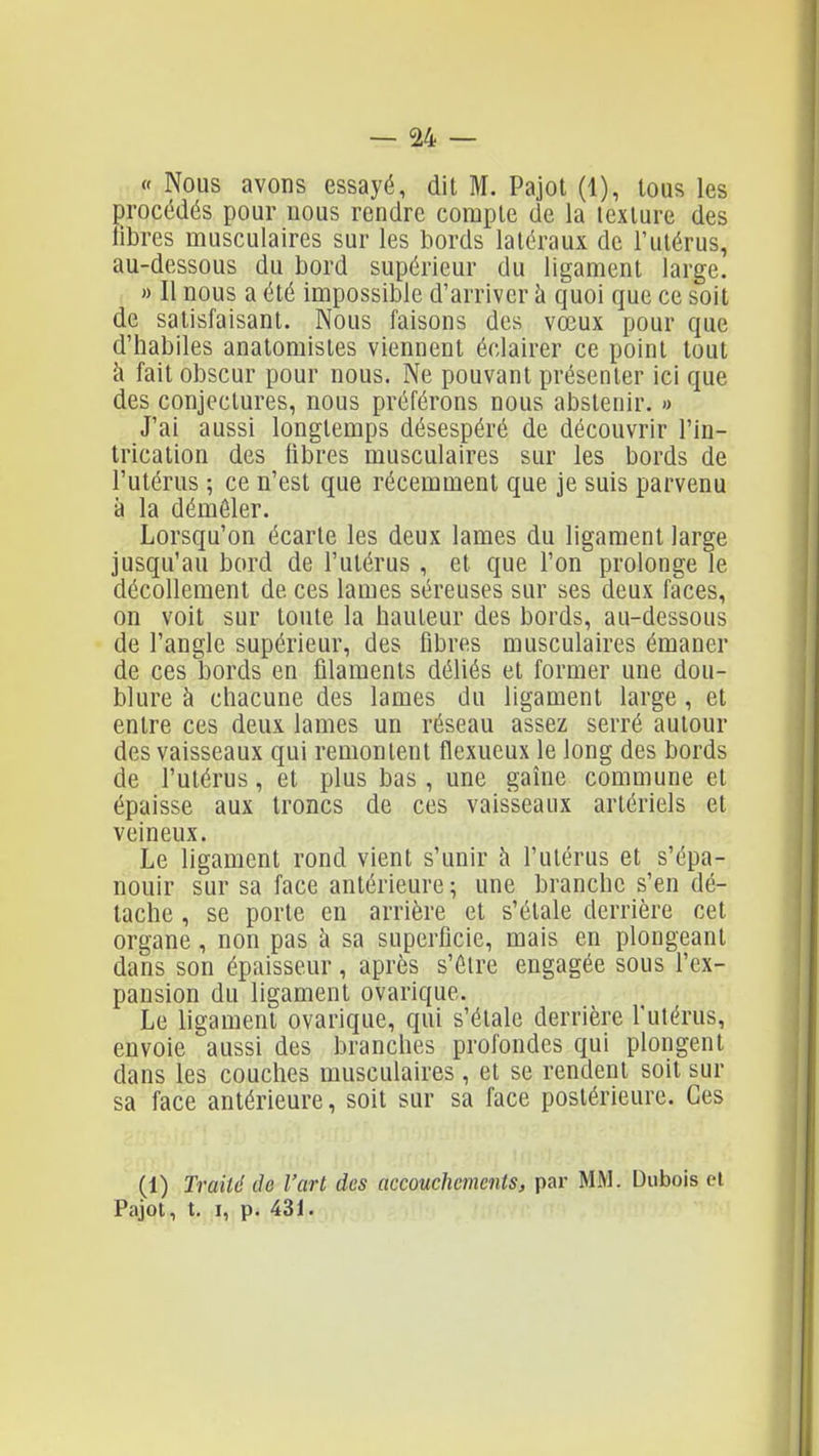 « Nous avons essayé, dit M. Pajot (1), tous les procédés pour nous rendre compte de la texture des libres musculaires sur les bords latéraux de l'utérus, au-dessous du bord supérieur du ligament large. » Il nous a été impossible d'arriver à quoi que ce soit de satisfaisant. Nous faisons des vœux pour que d'habiles anatomistes viennent éclairer ce point tout cl fait obscur pour nous. Ne pouvant présenter ici que des conjectures, nous préférons nous abstenir. » J'ai aussi longtemps désespéré de découvrir l'in- trication des libres musculaires sur les bords de l'utérus ; ce n'est que récemment que je suis parvenu à la démêler. Lorsqu'on écarte les deux lames du ligament large jusqu'au bord de l'utérus , et que l'on prolonge le décollement de ces lames séreuses sur ses deux faces, on voit sur toute la hauteur des bords, au-dessous de l'angle supérieur, des fibres musculaires émaner de ces bords en filaments déliés et former une dou- blure à chacune des lames du ligament large, et entre ces deux lames un réseau assez serré autour des vaisseaux qui remontent flexueux le long des bords de l'utérus, et plus bas, une gaîne commune et épaisse aux troncs de ces vaisseaux artériels et veineux. Le ligament rond vient s'unir à l'utérus et s'épa- nouir sur sa face antérieure ; une branche s'en dé- tache , se porte en arrière et s'étale derrière cet organe, non pas à sa superficie, mais en plongeant dans son épaisseur, après s'être engagée sous l'ex- pansion du ligament ovarique. Le ligament ovarique, qui s'étale derrière l'utérus, envoie aussi des branches profondes qui plongent dans les couches musculaires , et se rendent soit sur sa face antérieure, soit sur sa face postérieure. Ces (1) Traité de l'art des accouchements, par MM. Dubois cl Pajot, t. I, p. 431.