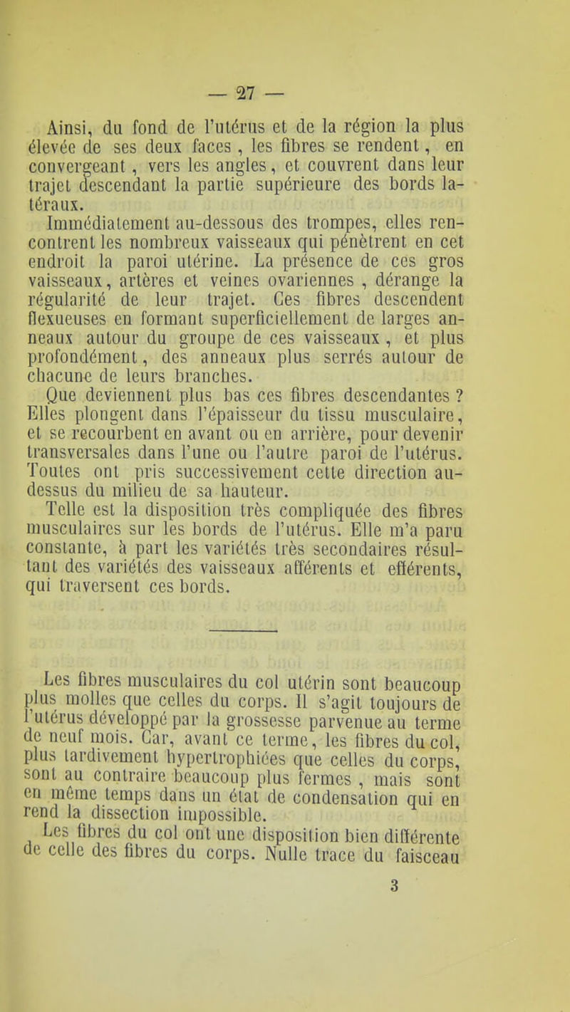 Ainsi, du fond de rménis et de la région la plus élevée de ses deux faces, les fibres se rendent, en convergeant, vers les angles, et couvrent dans leur trajet descendant la partie supérieure des bords la- téraux. Immédiatement au-dessous des trompes, elles ren- contrent les nombreux vaisseaux qui pénètrent en cet endroit la paroi utérine. La présence de ces gros vaisseaux, artères et veines ovariennes , dérange la régularité de leur trajet. Ces fibres descendent flexueuses en formant superficiellement de larges an- neaux autour du groupe de ces vaisseaux, et plus profondément, des anneaux plus serrés autour de chacune de leurs branches. Que deviennent plus bas ces fibres descendantes ? Elles plongent dans l'épaisseur du tissu musculaire, et se recourbent en avant ou en arrière, pour devenir transversales dans Tune ou l'autre paroi de l'utérus. Toutes ont pris successivement cette direction au- dessus du milieu de sa hauteur. Telle est la disposition très compliquée des fibres musculaires sur les bords de l'utérus. Elle m'a paru constante, à part les variétés très secondaires résul- tant des variétés des vaisseaux afférents et efférents, qui traversent ces bords. Les fibres musculaires du col utérin sont beaucoup plus molles que celles du corps. Il s'agit toujours de l'utérus développé par la grossesse parvenue au terme de neuf mois. Car, avant ce terme, les fibres du col, plus tardivement hypertrophiées que celles du corps, sont au contraire beaucoup plus fermes , mais sont en même temps dans un état de condensation qui en rend la dissection impossible. Les fibres du col ont une disposition bien différente de celle des fibres du corps. Nulle trace du faisceau 3