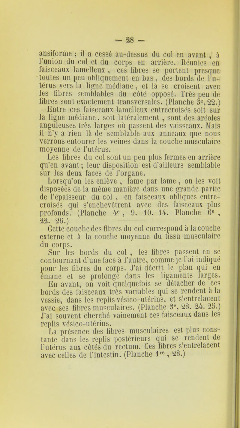 ansiforme ; il a cessé au-dessus du col en avant , à l'union du col et du corps en arrière. Réunies en faisceaux lameileux , ces fibres se porient presque toutes un peu obliquement en bas, des bords de l'u- térus vers la ligue médiane, et là se croisent avec les fibres semblables du côté opposé. Très peu de fibres sont exactement transversales. (Planche 3^,22.) Entre ces faisceaux lameileux entrecroisés soit sur la ligne médiane, soit latéralement , sont des aréoles anguleuses très larges où passent des vaisseaux. Mais il n'y a rien Ik de semblable aux anneaux que nous verrons entourer les veines dans la couche musculaire moyenne de l'utérus. Les fibres du col sont un peu plus fermes en arrière qu'en avant -, leur disposition est d'ailleurs semblable sur les deux faces de l'organe. Lorsqu'on les enlève , lame par lame , on les voit disposées de la même manière dans une grande partie de l'épaisseur du col , en faisceaux obliques entre- croisés qui s'enchevêtrent avec des faisceaux plus profonds. (Planche ¥, 9. 10. 14. Planche 6^ , '22. 26.) Cette couche des fibres du col correspond à la couche externe et à la couche moyenne du tissu musculaire du corps. Sur les bords du col , les fibres passent en se contournant d'une face à l'autre, comme je l'ai indiqué pour les fibres du corps. J'ai décrit le plan qui en émane et se prolonge dans les ligaments larges. En avant, on voit quelquefois se détacher de ces bords des faisceaux très variables qui se rendent à la vessie, dans les replis vésico-utérins, et s'entrelacent avec ses fibres musculaires. (Planche 3% 23. 24. 25.) J'ai souvent cherché vainement ces faisceaux dans les replis vésico-utérins. La présence des fibres musculaires est plus cons- tante dans les replis postérieurs qui se rendent de l'utérus aux côtés du rectum. Ces fibres s'entrelacent avec celles de l'intestin. (Planche l-^, 23.)