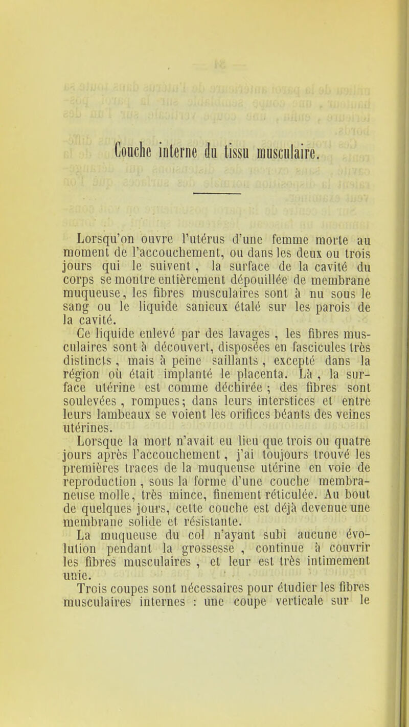 l]ouchc interne k lissu musculaire. Lorsqu'on ouvre l'utérus d'une femme morte au moment de l'accouchement, ou dans les deux ou trois jours qui le suivent, la surface de la cavité du corps se montre entièrement dépouillée de membrane muqueuse, les fibres musculaires sont i\ nu sous le sang ou le liquide sanieux étalé sur les parois de la cavité. Ce liquide enlevé par des lavages , les fibres mus- culaires sont cl découvert, disposées en fascicules très distincts, mais îi peine saillants, excepté dans la région où était implanté le placenta. Lii , la sur- face utérine est comme déchirée ; des fibres sont soulevées, rompues; dans leurs interstices et entre leurs lambeaux se voient les orifices béants des veines utérines. Lorsque la mort n'avait eu lieu que trois ou quatre jours après l'accouchement, j'ai toujours trouvé les premières traces de la muqueuse utérine en voie de reproduction , sous la forme d'une couche membra- neuse molle, très mince, finement réticulée. Au bout de quelques jours, cette couche est déjîi devenue une membrane solide et résistante. La muqueuse du col n'ayant subi aucune évo- lution pendant la grossesse , continue i\ couvrir les fibres musculaires , et leur est très intimement unie. Trois coupes sont nécessaires pour étudier les fibres musculaires internes : une coupe verticale sur le