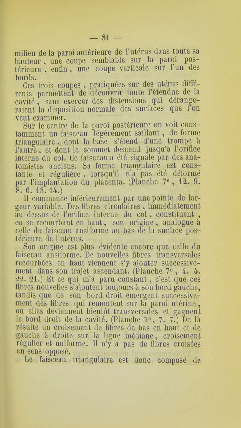 milieu de la paroi antérieure de l'utérus dans toute sa hauteur , une coupe semblable sur la paroi pos- térieure , enfin, une coupe verticale sur l'un des bords. Ces trois coupes , pratiquées sur des utérus diffé- rents permettent de découvrir toute l'étendue de la cavité, sans exercer des distensions qui dérange- raient la disposition normale des surfaces que l'on veut examiner. Sur le centre de la paroi postérieure on voit cons- tamment un faisceau légèrement saillant, de forme triangulaire , dont la base s'étend d'une trompe à l'autre, et dont le sommet descend jusqu'à l'orifice interne du col. Ce faisceau a été signalé par des ana- lomistes anciens. Sa forme triangulaire est cons- tante et régulière, lorsqu'il n'apas été déformé par l'implanlation du placenta. (Planche 7«, 12. 9. 8. 6. 13. 14.) Il commence inférieurement par une pointe de lar- geur variable. Des fibres circulaires , immédiatement au-dessus de l'orifice interne du col, constituent , en se recourbant en haut, son origine , analogue à celle du fais('eau ansiforme au bas de la surface pos- térieure de l'utérus. Son origine est plus évidente encore que celle du faisceau ansiforme. De nouvelles fibres transversales recourbées en haut viennent s'y ajouter successive- ment dans son trajet ascendant. (Planche 7^, 4. 4. 22. 21.) Et ce qui m'a paru constant, c'est que ces fibres nouvelles s'ajoutent toujours îi son bord gauche, tandis que de son bord droit émergent successive- nient des fibres qui remontent sur la paroi utérine, où elles deviennent bientôt transversales et gagnent le bord droit de la cavité. (Planche 7% 7. 7.) De là résulte un croisement de fibres de bas en haut et de gauche à droite sur la ligne médiane, croisement régulier et uniforme. Il n'y a pas de fibres croisées en sens opposé. Le faisceau triangulaire est donc composé de