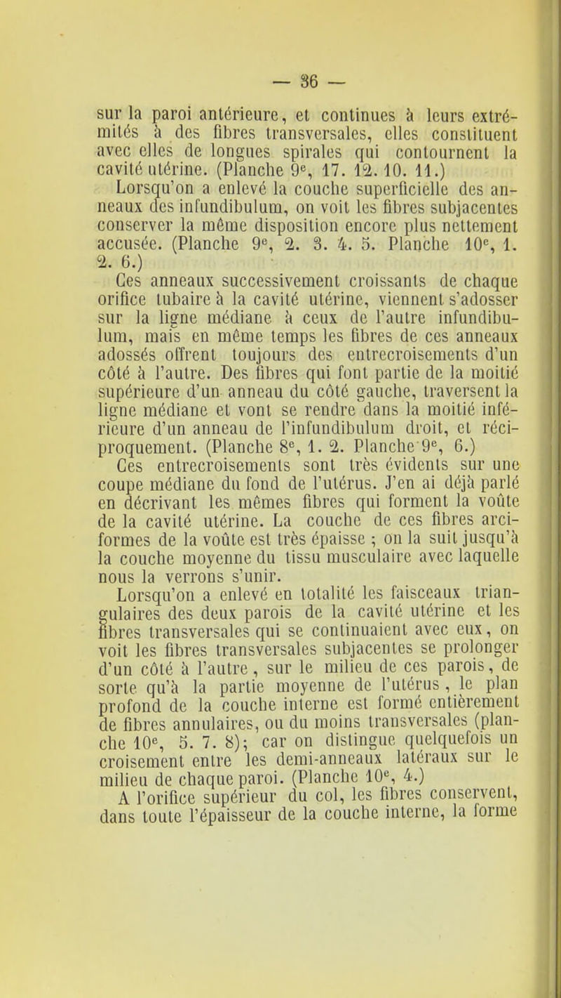 sur la paroi antérieure, et continues à leurs extré- mités à des fibres transversales, elles constituent avec elles fie longues spirales qui contournent la cavité utérine. (Planche 9% 17. 12.10. 11.) Lorsqu'on a enlevé la couche superficielle des an- neaux des infundibulum, on voit les fibres subjacentes conserver la môme disposition encore plus nettement accusée. (Planche 9% 1. 3. 4. 5. Planche 10% 1. 2. 6.) Ces anneaux successivement croissants de chaque orifice tubaire à la cavité utérine, viennent s'adosser sur la ligne médiane à ceux de l'autre infundibu- lum, mais en même temps les fibres de ces anneaux adossés offrent toujours des entrecroisements d'un côté h l'autre. Des fibres qui font partie de la moitié supérieure d'un anneau du côté gauche, traversent la ligne médiane et vont se rendre'clans la moitié infé- rieure d'un anneau de finfundibulum droit, et réci- proquement. (Planche 8% 1. 2. Planche 9'', 6.) Ces entrecroisements sont très évidents sur une coupe médiane du fond de l'utérus. J'en ai déjà parlé en décrivant les mêmes fibres qui forment la voûte de la cavité utérine. La couche de ces fibres arci- formes de la voûte est très épaisse ; on la suit jusqu'à la couche moyenne du tissu musculaire avec laquelle nous la verrons s'unir. Lorsqu'on a enlevé en totalité les faisceaux trian- gulaires des deux parois de la cavité utérine et les fibres transversales qui se continuaient avec eux, on voit les fibres transversales subjacentes se prolonger d'un côté à l'autre, sur le milieu de ces parois, de sorte qu'à la partie moyenne de l'utérus , le plan profond de la couche interne est formé entièrement de fibres annulaires, ou du moins transversales (plan- che 10% 5. 7. 8); car on distingue quelquefois un croisement entre les demi-anneaux latéraux sur le milieu de chaque paroi. (Planche 10% 4.) A l'orifice supérieur du col, les fibres conservent, dans toute l'épaisseur de la couche interne, la forme