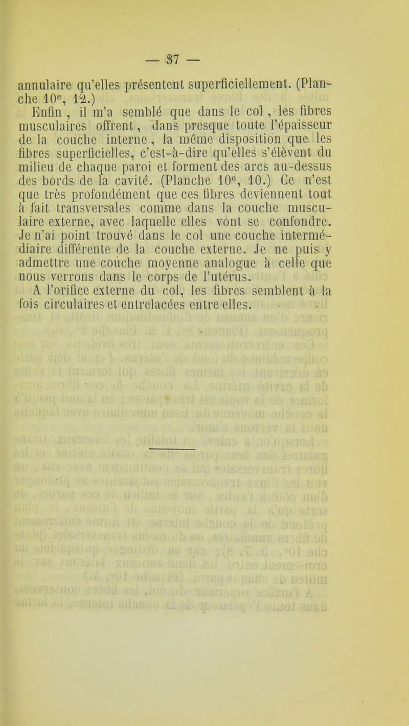 annulaire qu'elles ijrésentenl superficiellement. (Plan- che 10% l'i.) Enfin , il m'a semblé que dans le col, les fibres musculaires offrent, dans presque toute l'épaisseur de la couche interne, la môme disposition que les fibres superficielles, c'est-à-dire qu'elles s'élèvent du milieu de chaque paroi et forment des arcs au-dessus des bords de la cavité. (Planche 10^, 10.) Ce n'est que très profondément que ces fibres deviennent tout h fait transversîiles comme dans la couche muscu- laire externe, avec laquelle elles vont se confondre. Je n'ai point trouvé dans le col une couche intermé- diaire difl'érente de la couche externe. Je ne puis y admettre une couche moyenne analogue à celle que nous verrons dans le corps de l'utérus. A l'orifice externe du col, les fibres semblent à la fois circulaires et entrelacées entre elles. vii.