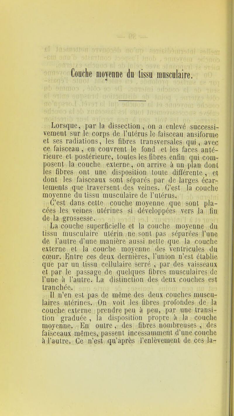 Couche moyenne du tissu musculaire. Lorsque, par la dissection, on a enlevé successi- vement sur le corps de l'utérus le faisceau ansiforme et ses radiations, les fibres transversales qui, avec ce faisceau, en couvrent le fond et les faces anté- rieure et postérieure, toutes les fibres enfin qui com- posent la couche externe, on arrive à un plan dont les fibres ont une disposition toute différente , et dont les faisceaux sont séparés par de larges écar- tements que traversent des veines. C'est la couche moyenne du tissu musculaire de l'utérus. C'est dans cette couche moyenne que sont pla- cées les veines utérines si développées vers la fin de la grossesse. i .tum La couche superficielle et la couche moyenne du tissu musculaire utérin ne sont pas séparées l'une de l'autre d'une manière aussi nette que la couche externe et la couche moyenne des ventricules du cœur. Entre ces deux dernières, l'union n'est établie que par un tissu cellulaire serré , par des vaisseaux et par le passage de quelques fibres musculaires de l'une à l'autre. La distinction des deux couches est tranchée. ^ Il n'en est pas de môme des deux couches muscu- laires utérines. On voit les fibres profondes de la couche externe prendre peu à peu, par une transi- tion graduée , la disposition propre i\ la couche moyenne. En outre, des fibres nombreuses , des faisceaux mômes, passent incessamment d'une couche à l'autre. Ce n'est qu'après l'enlèvement de ces la-