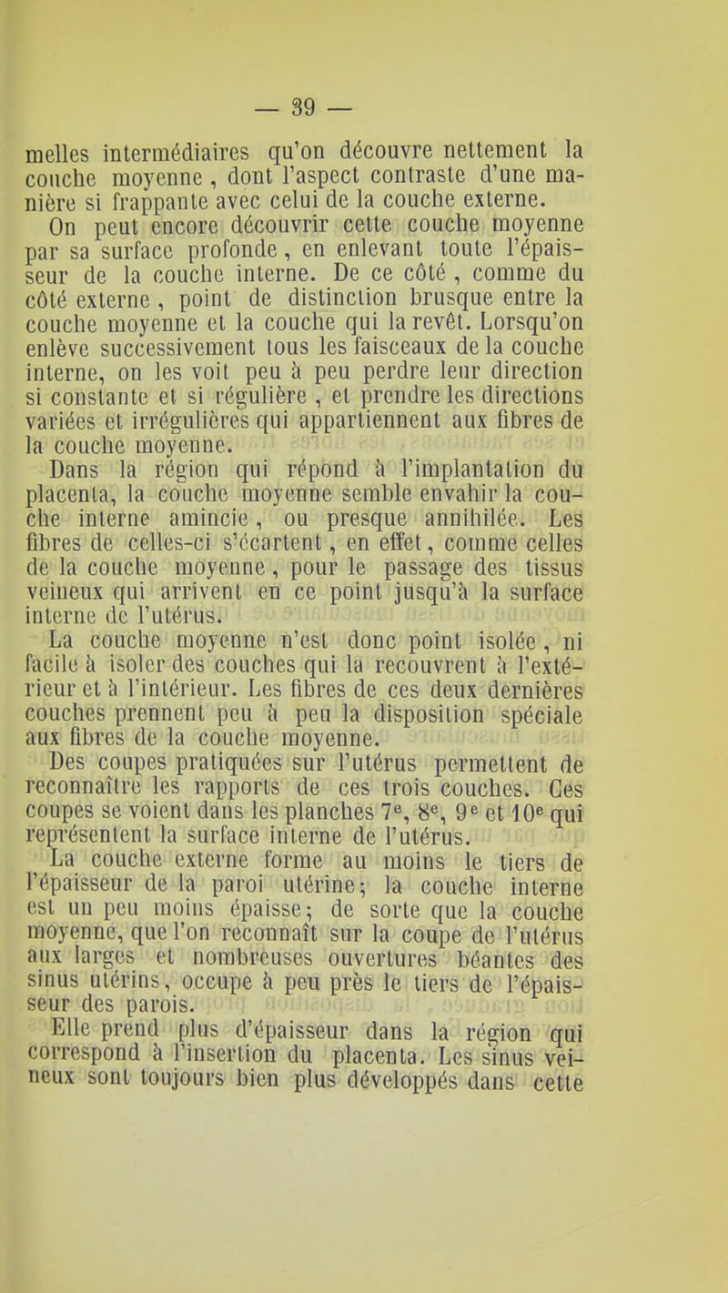 melles intermédiaires qu'on découvre nettement la couche moyenne , dont l'aspect contraste d'une ma- nière si frappante avec celui de la couche externe. On peut encore découvrir cette couche moyenne par sa surface profonde, en enlevant toute l'épais- seur de la couche interne. De ce côté , comme du côté externe , point de distinction brusque entre la couche moyenne et la couche qui la revêt. Lorsqu'on enlève successivement tous les faisceaux de la couche interne, on les voit peu à peu perdre leur direction si constante et si régulière , et prendre les directions variées et irrégulières qui appartiennent aux fibres de la couche moyenne. Dans la région qui répond à l'implantation du placenta, la couche moyenne semble envahir la cou- che interne amincie, ou presque annihilée. Les fibres de celles-ci s'écartent, en effet, comme celles de la couche moyenne, pour le passage des tissus veineux qui arrivent en ce point jusqu'à la surface interne de l'utérus. La couche moyenne n'est donc point isolée , ni facile à isoler des couches qui la recouvrent à l'exté- rieur et à l'intérieur. Les fibres de ces deux dernières couches prennent peu à peu la disposition spéciale aux fibres de la couche moyenne. Des coupes pratiquées sur l'utérus permettent de reconnaître les rapports de ces trois couches. Ces coupes se voient dans les planches 7% 8% 9^ et 10« qui représentent la surface interne de l'utérus. La couche externe forme au moins le tiers de l'épaisseur de la paroi utérine; la couche interne est un peu moins épaisse; de sorte que la couche moyenne, que l'on reconnaît sur la coupe de l'utérus aux larges et nombreuses ouvertures béantes des sinus utérins, occupe à peu près le tiers de l'épais-^ seur des parois. : Elle prend plus d'épaisseur dans la région qui correspond à l'insertion du placenta. Les sinus vei- neux sont toujours bien plus développés dans cette