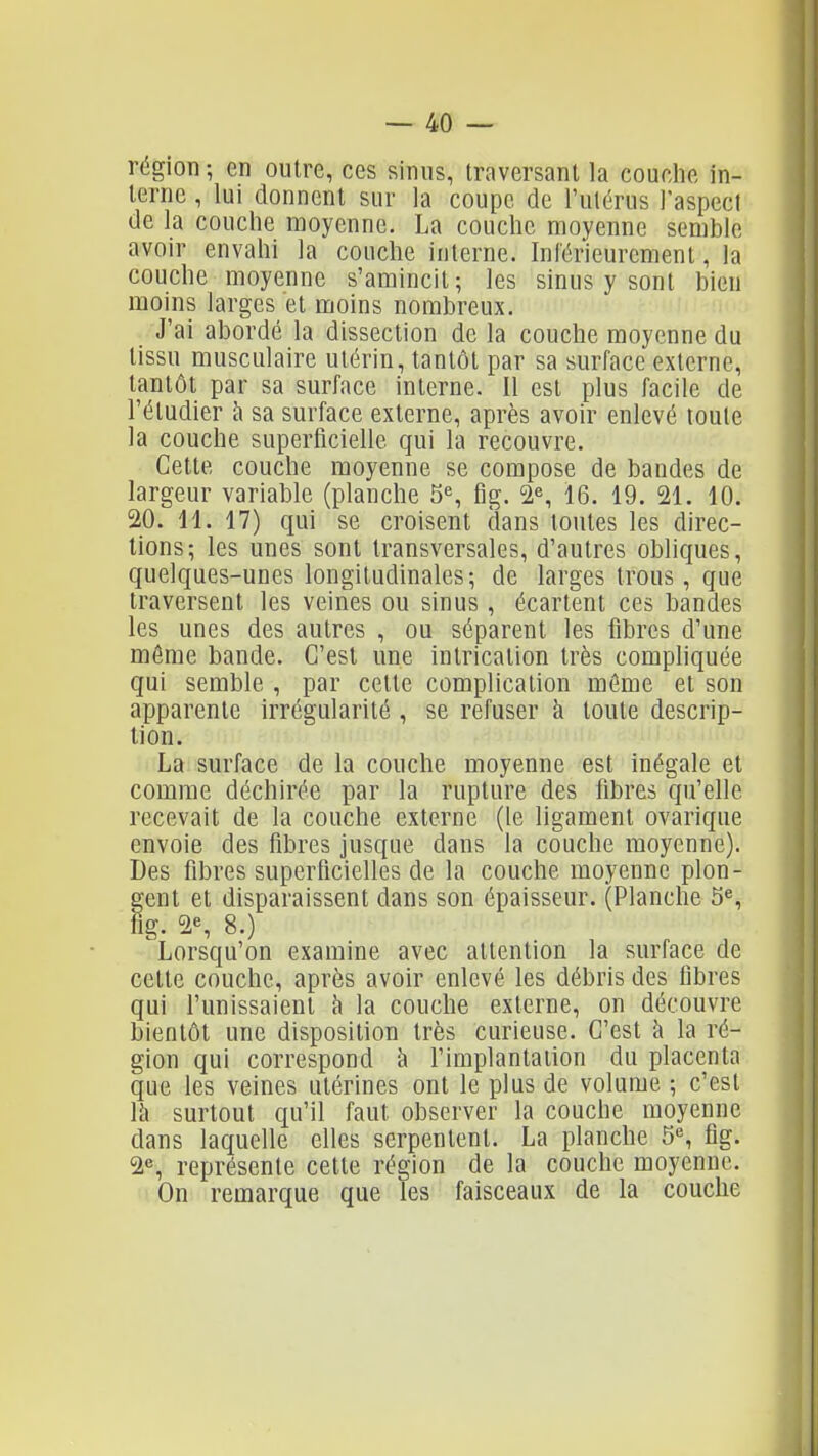 région; en outre, ces sinus, traversant la couche in- terne , lui donnent sur la coupe de l'ulérus l'aspect de la couche moyenne. La couche moyenne semble avoir envahi la couche interne. Inférieurement, la couche moyenne s'amincit; les sinus y sont bien moins larges et moins nombreux. J'ai abordé la dissection de la couche moyenne du tissu musculaire utérin, tantôt par sa surface externe, tantôt par sa surface interne. Il est plus facile de l'étudier à sa surface externe, après avoir enlevé toute la couche superficielle qui la recouvre. Cette couche moyenne se compose de bandes de largeur variable (planche 5% fig. 2% 16. 19. 21. 10. 20. 11. 17) qui se croisent dans toutes les direc- tions; les unes sont transversales, d'autres obliques, quelques-unes longitudinales; de larges trous, que traversent les veines ou sinus , écartent ces bandes les unes des autres , ou séparent les fibres d'une même bande. C'est une intrication très compliquée qui semble , par cette complication môme et son apparente irrégularité , se refuser à toute descrip- tion. La surface de la couche moyenne est inégale et comme déchirée par la rupture des fibres qu'elle recevait de la couche externe (le ligament ovarique envoie des fibres jusque dans la couche moyenne). Des fibres superficielles de la couche moyenne plon- gent et disparaissent dans son épaisseur. (Planche 5^, fig. 2% 8.) Lorsqu'on examine avec attention la surface de cette couche, après avoir enlevé les débris des fibres qui l'unissaient à la couche externe, on découvre bientôt une disposition très curieuse. C'est à la ré- gion qui correspond à l'implantation du placenta que les veines utérines ont le plus de volume ; c'est là surtout qu'il faut observer la couche moyenne dans laquelle elles serpentent. La planche 5% fig. 2% représente cette région de la couche moyenne. On remarque que les faisceaux de la couche