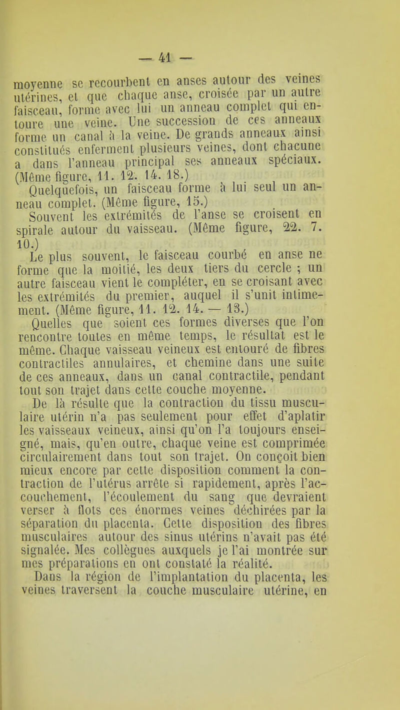 moyenne se recourbent en anses autour des veines utérines, et que cliaque anse, croisée par un autre faisceau, forme avec lui un anneau complet qui en- toure une veine. Une succession de ces anneaux forme un canal ît la veine. De grands anneaux ainsi constitués enferment plusieurs veines, dont chacune a dans l'anneau principal ses anneaux spéciaux. (Môme figure, 11. 12. 14. 18.) Quelquefois, un faisceau forme h lui seul un an- neau complet. (Même figure, 15.) Souvent les extrémités de l'anse se croisent en spirale autour du vaisseau. (Même figure, 22. 7. 10.) Le plus souvent, le faisceau courbé en anse ne forme que la moitié, les deux tiers du cercle ; un autre faisceau vient le compléter, en se croisant avec les extrémités du premier, auquel il s'unit intime- ment. (Môme figure, 11. 12. 14. — 13.) Quelles que soient ces formes diverses que l'on rencontre toutes en môme temps, le résultat est le môme. Chaque vaisseau veineux est entouré de fibres contracliles annulaires, et chemine dans une suite de ces anneaux, dans un canal contractile, pendant tout son trajet dans cette couche moyenne. De \i\ résulte que la contraction du tissu muscu- laire utérin n'a pas seulement pour effet d'aplatir les vaisseaux veineux, ainsi qu'on l'a toujours ensei- gné, mais, qu'en outre, chaque veine est comprimée circulairement dans tout son trajet. On conçoit bien mieux encore par cette disposition comment la con- traction de l'utérus arrête si rapidement, après l'ac- couchement, l'écoulement du sang que devraient verser flots ces énormes veines déchirées par la séparation du placenta. Cette disposition des fibres musculaires autour des sinus utérins n'avait pas été signalée. Mes collègues auxquels je l'ai montrée sur mes préparations eh ont constaté la réalité. Dans la région de l'implantation du placenta, les veines traversent la couche musculaire utérine, en