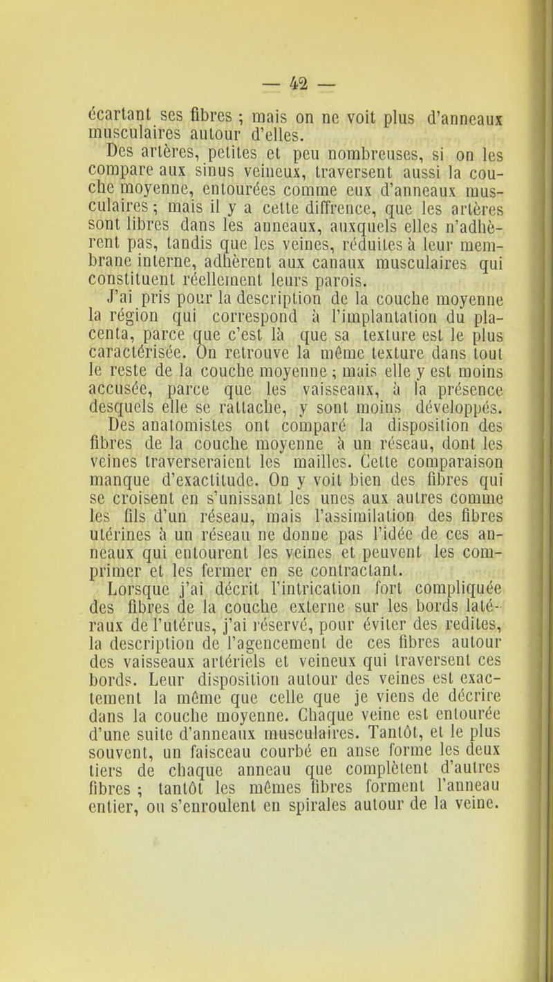 écartant ses fibres ; mais on ne voit plus d'anneaux musculaires autour d'elles. Des artères, petites et peu nombreuses, si on les compare aux sinus veineux, traversent aussi la cou- che moyenne, entourées comme eux d'anneaux mus- culaires ; mais il y a cette diffrence, que les artères sont libres dans les anneaux, auxquels elles n'adhè- rent pas, tandis que les veines, réduites à leur mem- brane interne, adhèrent aux canaux musculaires qui constituent réellement leurs parois. J'ai pris pour la description de la couche moyenne la région qui correspond à l'implantation du pla- centa, parce que c'est là que sa texture est le plus caractérisée. On retrouve la même texture dans tout le reste de la couche moyenne ; mais elle y est moins accusée, parce que les vaisseaux, à la présence desquels elle se rattache, y sont moins développés. Des anatomistes ont comparé la disposition des fibres de la couche moyenne à un réseau, dont les veines traverseraient les mailles. Cette comparaison manque d'exactitude. On y voit bien des fibres qui se croisent en s'unissant les unes aux autres comme les fils d'un réseau, mais l'assimilation des fibres utérines à un réseau ne donne pas l'idée de ces an- neaux qui entourent les veines et peuvent les com- primer et les fermer en se contractant. Lorsque j'ai décrit l'intrication fort compliquée des fibres de la couche externe sur les bords laté- raux de l'utérus, j'ai réservé, pour éviter des redites, la description de l'agencement de ces fibres autour des vaisseaux artériels et veineux qui traversent ces bords. Leur disposition autour des veines est exac- tement la même que celle que je viens de décrire dans la couche moyenne. Chaque veine est entourée d'une suite d'anneaux musculaires. Tantôt, et le plus souvent, un faisceau courbé en anse forme les deux tiers de chaque anneau que complètent d'autres fibres ; tantôt les mêmes fibres forment l'anneau entier, ou s'enroulent en spirales autour de la veine.