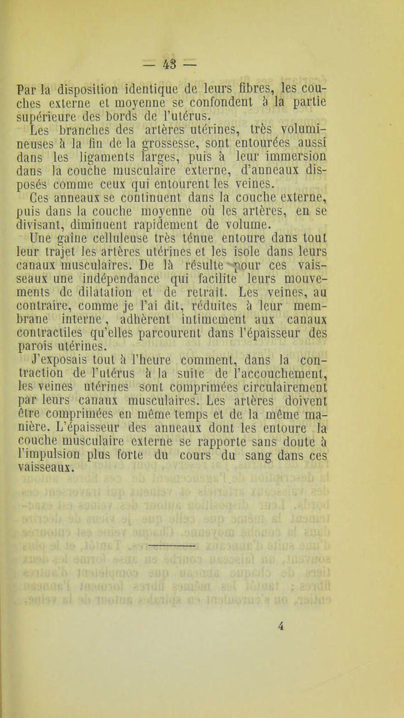 - 48 — Par la disposition identique de leurs fibres, les cou- ches externe et moyenne se confondent 5 la partie supérieure des bords de l'utérus. Les brandies des artères utérines, très volumi- neuses à la fin de la grossesse, sont entourées aussi dans les ligaments larges, puis à leur immersion dans la coucbe musculaire externe, d'anneaux dis- posés comme ceux qui entourent les veines. Ces anneaux se continuent dans la couche externe, puis dans la couche moyenne où les artères, en se divisant, diminuent rapidement de volume. Une gaine celluleuse très ténue entoure dans tout leur trajet les artères utérines et les isole dans leurs canaux musculaires. De là résulte ^-pour ces vais- seaux une indépendance qui facilite leurs mouve- ments de dilatation et de retrait. Les veines, au contraire, comme je l'ai dit, réduites à leur mem- brane interne, adhèrent intimement aux canaux contractiles qu'elles parcourent dans l'épaisseur des parois utérines. J'exposais tout h l'heure comment, dans la con- traction de l'utérus h la suite de l'accouchement, les veines utérines sont comprimées circulairement par leurs canaux musculaires. Les artères doivent être comprimées en même temps et de la môme ma- nière. L'épaisseur des anneaux dont les entoure la couche musculaire externe se rapporte sans doute h l'impulsion plus forte du cours du sang dans ces vaisseaux. 4