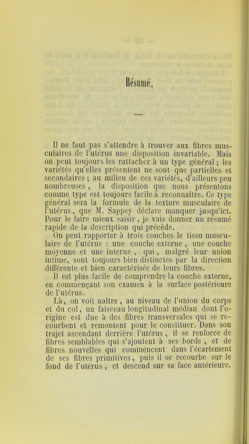 Résumé, Il ne faut pas s'attendre à trouver aux fibres mus- culaires de l'utérus une disposition invariable. Mais on peut toujours les rattacher à un type général ; les variétés qu'elles présentent ne sont que partielles et secondaires ; au milieu de ces variétés, d'ailleurs peu nombreuses, la disposition que nous présentons comme type est toujours facile à reconnaître. Ce type général sera la formule de la texture musculaire de l'utérus, que M. Sappey déclare manquer jusqu'ici. Pour le faire mieux saisir, je vais donner un résumé rapide de la description qui précède. On peut rapporter h trois couches le tissu muscu- laire de l'utérus : une couche externe , une couche moyenne et une interne , qui, malgré leur union intime, sont toujours bien distinctes par la direction différente et bien caractérisée de leurs fibres. Il est plus facile de comprendre la couche externe, en commençant son examen à la surface postérieure de l'utérus. Là, on voit naître, au niveau de l'union du corps et du col, un faisceau longitudinal médian dont l'o- rigine est due à des fibres transversales qui se re- courbent et remontent pour le constituer. Dans son trajet ascendant derrière l'utérus, il se renforce de fibres semblables qui s'ajoutent à ses bords , et de fibres nouvelles qui commencent dans récarlemenl de ses fibres primitives, puis il se recourbe sur le fond de l'utérus, et descend sur sa face antérieure.