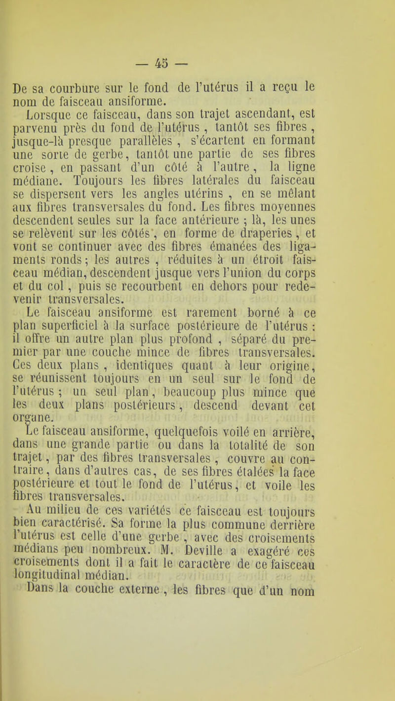 De sa courbure sur le fond de l'utérus il a reçu le nom de faisceau ansiforme. Lorsque ce faisceau, dans son trajet ascendant, est parvenu près du fond de l'utérus , tantôt ses fibres , jusque-là presque parallèles , s'écartent en formant une sorte de gerbe, tantôt une partie de ses fibres croise , en passant d'un côté à l'autre , la ligne médiane. Toujours les libres latérales du faisceau se dispersent vers les angles utérins , en se mêlant aux fibres transversales du fond. Les fibres moyennes descendent seules sur la face antérieure ; là, les unes se relèvent sur les côtés , en forme de draperies , et vont se continuer avec des fibres émanées des liga- ments ronds ; les autres , réduites à un étroit fais- ceau médian, descendent jusque vers l'union du corps et du col, puis se recourbent en dehors pour rede- venir transversales. Le faisceau ansiforme est rarement borné à ce plan superficiel à la surface postérieure de l'utérus : il offre un autre plan plus profond , séparé du pre- mier par une couche mince de fibres transversales. Ces deux plans , identiques quant ù leur origine, se réunissent toujours en un seul sur le fond de l'utérus ; un seul plan, beaucoup plus mince que les deux plans postérieurs, descend devant cet organe. is Le faisceau ansiforme, quelquefois voilé en arrière, dans une grande partie ou dans la totalité de son trajet, par des fibres transversales , couvre au con- traire, dans d'autres cas, de ses fibres étalées la face postérieure et tout le fond de l'utérus, et voile les fibres transversales. Au milieu de ces variétés ce faisceau est toujours bien caractérisé. Sa forme la plus commune derrière l'utérus est celle d'une gerbe , avec des croisements médians peu nombreux. M. Deville a exagéré ces croisements dont il a fait le caractère de ce faisceau longitudinal médian. > . Dans la couche externe, les fibres que d'un nom