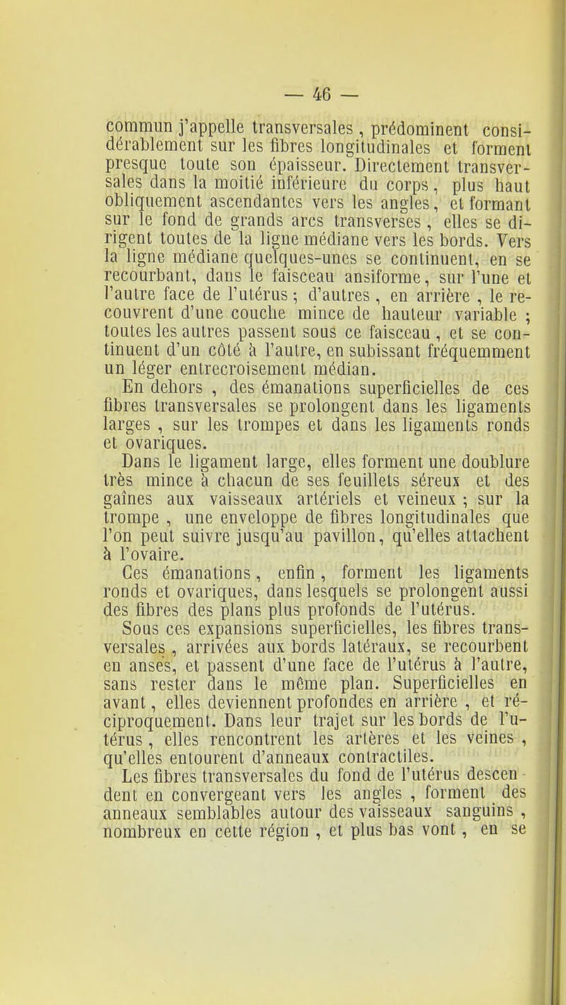 commun j'appelle transversales , prédominent consi- dérablement sur les fibres longitudinales et forment presque toute son épaisseur. Directement transver- sales dans la moitié inférieure du corps, plus haut obliquement ascendantes vers les angles, et formant sur le fond de grands arcs transverses, elles se di- rigent toutes de la ligne médiane vers les bords. Vers la ligne médiane quelques-unes se continuent, en se recourbant, dans le faisceau ansiforme, sur Tune et l'autre face de l'utérus -, d'autres, en arrière , le re- couvrent d'une couche mince de hauteur variable ; toutes les autres passent sous ce faisceau , et se con- tinuent d'un côté i\ l'autre, en subissant fréquemment un léger entrecroisement médian. En dehors , des émanations superficielles de ces fibres transversales se prolongent dans les ligaments larges , sur les trompes et dans les ligaments ronds et ovariques. Dans le ligament large, elles forment une doublure très mince à chacun de ses feuillets séreux et des gaines aux vaisseaux artériels et veineux ; sur la trompe , une enveloppe de fibres longitudinales que l'on peut suivre jusqu'au pavillon, qu'elles attachent à l'ovaire. Ces émanations, enfin, forment les ligaments ronds et ovariques, dans lesquels se prolongent aussi des fibres des plans plus profonds de l'utérus. Sous ces expansions superficielles, les fibres trans- versales , arrivées aux bords latéraux, se recourbent en anses, et passent d'une face de l'utérus à l'autre, sans rester dans le môme plan. Superficielles en avant, elles deviennent profondes en arrière , et ré- ciproquement. Dans leur trajet sur les bords de l'u- térus , elles rencontrent les artères et les veines , qu'elles entourent d'anneaux contractiles. Les fibres transversales du fond de l'utérus descen dent en convergeant vers les angles , forment des anneaux semblables autour des vaisseaux sanguins , nombreux en cette région , et plus bas vont, en se