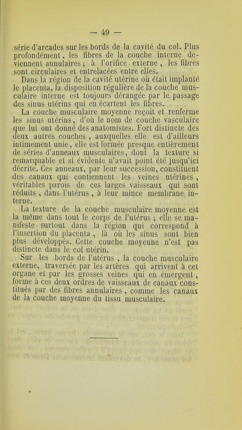 série d'arcades sur les bords de la cavité du col. Plus profondément, les fibres de la couche interne de- viennent annulaires ; à l'orifice externe, les fibres sont circulaires et entrelacées entre elles. Dans la région de la cavité utérine où était implanté le placenta, la disposition régulière de la couche mus- culaire interne est toujours dérangée par le. passage des sinus utérins qui en écartent les fibres. La couche musculaire moyenne reçoit et renferme les sinus utérins, d'où le nom de couche vasculaire que lui ont donné des anatomistes. Fort distincte des deux autres couches , auxquelles elle est d'ailleurs intimement unie, elle est formée presque entièrement de séries d'anneaux musculaires, dont la texture si remarquable et si évidente n'avait point été jusqu'ici décrite. Ces anneaux, par leur succession, constituent des canaux qui contiennent les veines utérines , véritables parois de ces larges vaisseaux qui sont réduits, dans l'utérus, à leur mince membrane in- terne. La texture de la couche musculaire moyenne est la môme dans tout le corps de l'utérus ; elle se ma- nifeste surtout dans la région qui correspond à l'insertion du placenta , là où les sinus sont bien plus développés. Cette couche moyenne n'est pas distincte dans le col utérin. Sur les bords de l'utérus , la couche musculaire externe, traversée par les artères qui arrivent à cet organe et par les grosses veines qui en émergent, forme à ces deux ordres de vaisseaux de canaux cons- titués par des fibres annulaires, comme les canaux de la couche moyenne du tissu musculaire.