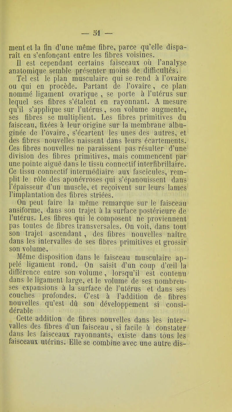 ment et la fin d'une môme fibre, parce qu'elle dispa- raît en s'enfonçant entre les fibres voisines. Il est cependant certains faisceaux où l'analyse anatomique semble présenter moins de difficultés. Tel est le plan musculaire qui se rend à l'ovaire ou qui en procède. Partant de l'ovaire, ce plan nommé ligament ovarique , se porte à l'utérus sur lequel ses fibres s'étalent en rayonnant. A mesure qu'il s'applique sur l'utérus, son volume augmente, ses fibres se multiplient. Les fibres primitives du faisceau, fixées à leur origine sur la membrane albu- ginée de l'ovaire, s'écartent les unes des autres, et des fibres nouvelles naissent dans leurs écartements. Ces fibres nouvelles ne paraissent pas résulter d'une division des fibres primitives, mais commencent par une pointe aiguë dans le tissu conneclif interfibrillaire. Ce tissu connectif intermédiaire aux fascicules, rem- plit le rôle des aponévroses qui s'épanouissent dans l'épaisseur d'un muscle, et reçoivent sur leurs lames l'implantation des fibres striées. On peut faire la môme remarque sur le faisceau ansiforme, dans son trajet à la surface postérieure de l'utérus. Les fibres qui le composent ne proviennent pas toutes de fibres transversales. On voit, dans tout son trajet ascendant, des fibres nouvelles naître dans les intervalles de ses fibres primitives et grossir son volume. Môme disposition dans le faisceau musculaire ap- pelé ligament rond. On saisit d'un coup d'œil la différence entre son volume, lorsqu'il est contenu dans le ligament large, et le volume de ses nombreu- ses expansions k la surface de l'utérus et dans ses couches profondes. C'est à l'addition de fibres nouvelles qu'est dû son développement si consi- dérable Cette addition de fibres nouvelles dans les inter- valles des fibres d'un faisceau , si facile h constater dans les faisceaux rayonnants, existe dans tous les faisceaux utérins. Elle se combine avec une autre dis-