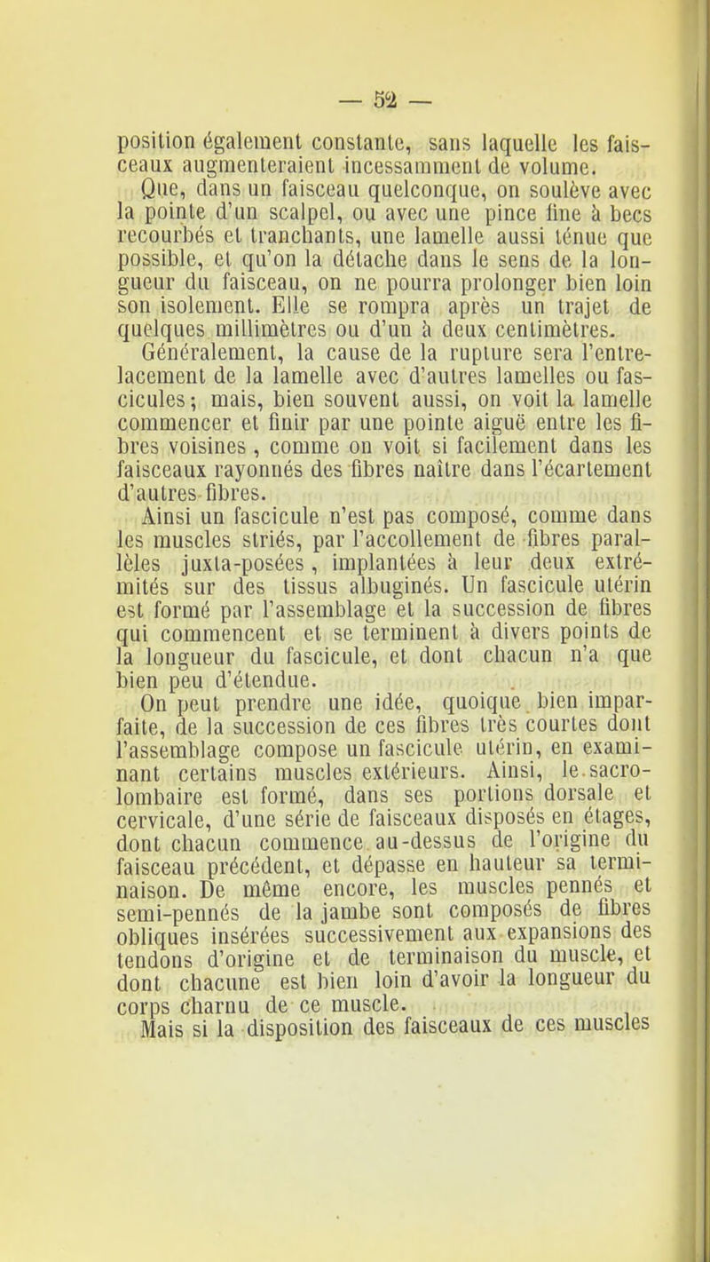 position également constante, sans laquelle les fais- ceaux augnienleraienl incessamment de volume. Que, dans un faisceau quelconque, on soulève avec la pointe d'un scalpel, ou avec une pince line à becs recourbés et tranchants, une lamelle aussi ténue que possible, et qu'on la détache dans le sens de la lon- gueur du faisceau, on ne pourra prolonger bien loin son isolement. Elle se rompra après un trajet de quelques millimètres ou d'un à deux centimètres. Généralement, la cause de la rupture sera l'entre- lacement de la lamelle avec d'autres lamelles ou fas- cicules; mais, bien souvent aussi, on voit la lamelle commencer et finir par une pointe aiguë entre les fi- bres voisines , comme on voit si facilement dans les faisceaux rayonnés des fibres naître dans l'écartement d'autres fibres. Ainsi un fascicule n'est pas composé, comme dans les muscles striés, par l'accoUement de fibres paral- lèles juxla-posées , implantées à leur deux extré- mités sur des tissus albuginés. Un fascicule utérin est formé par l'assemblage et la succession de fibres qui commencent et se terminent à divers points de la longueur du fascicule, et dont chacun n'a que bien peu d'étendue. On peut prendre une idée, quoique bien impar- faite, de la succession de ces fibres très courtes dont l'assemblage compose un fascicule utérin, en exami- nant certains muscles extérieurs. Ainsi, le.sacro- lombaire est formé, dans ses portions dorsale et cervicale, d'une série de faisceaux disposés en étages, dont chacun commence au-dessus de l'origine du faisceau précédent, et dépasse en hauteur sa termi- naison. De môme encore, les muscles pennés et semi-pennés de la jambe sont composés de fibres obliques insérées successivement aux expansions des tendons d'origine et de terminaison du muscle, et dont chacune est bien loin d'avoir la longueur du corps charnu de ce muscle. Mais si la disposition des faisceaux de ces muscles