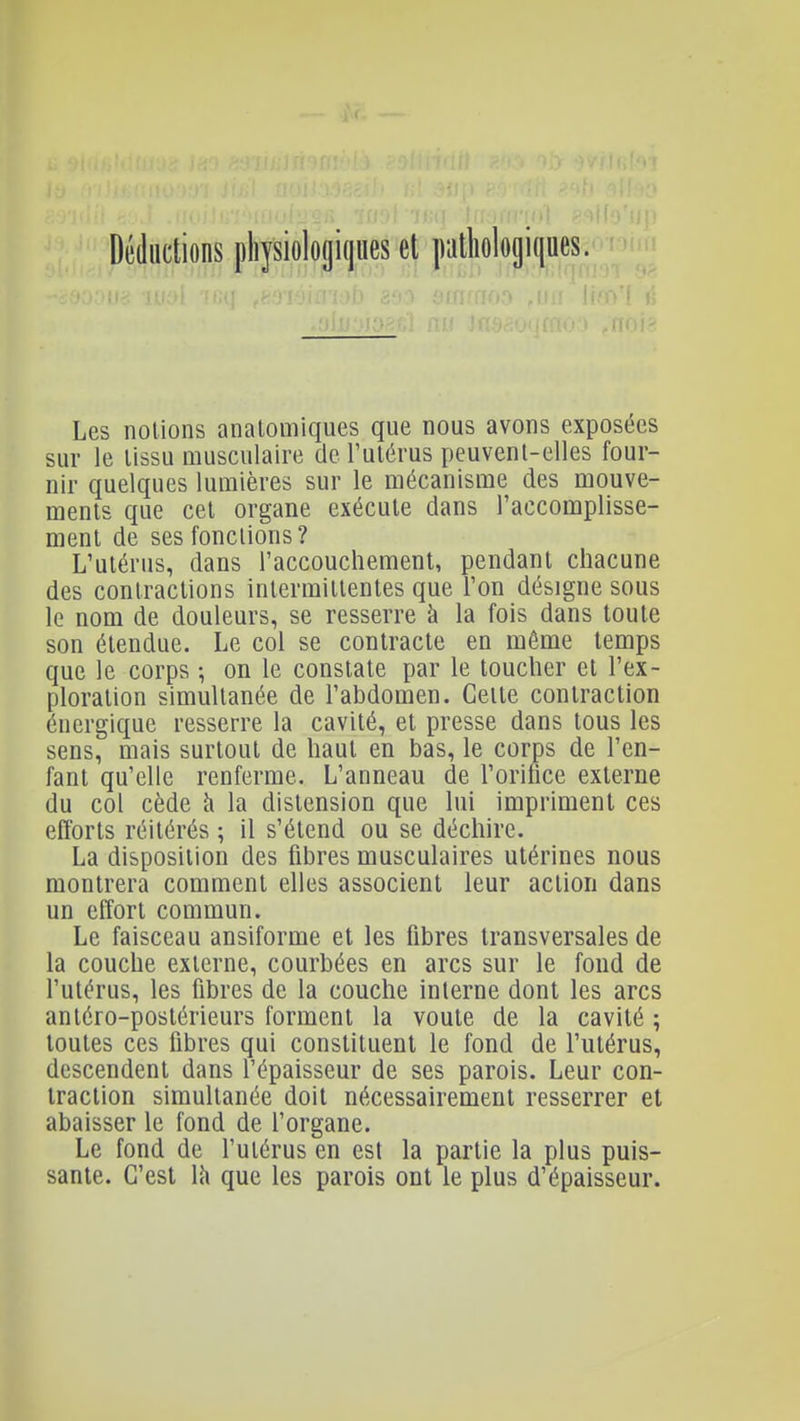 Déductions pliysiologiques et pathologiques. Les notions analomiques que nous avons exposées sur le lissu musculaire de l'ulérus peuvenl-elles four- nir quelques lumières sur le mécanisme des mouve- ments que cet organe exécute dans l'accomplisse- menl de ses fonctions? L'ulérus, dans l'accouchement, pendant chacune des contractions intermittentes que l'on désigne sous le nom de douleurs, se resserre à la fois dans toute son étendue. Le col se contracte en même temps que le corps ; on le constate par le toucher et l'ex- ploration simultanée de l'abdomen. Celte contraction énergique resserre la cavité, et presse dans tous les sens, mais surtout de haut en bas, le corps de l'en- fant qu'elle renferme. L'anneau de l'orifice externe du col cède à la distension que lui impriment ces efforts réitérés ; il s'étend ou se déchire. La disposition des fibres musculaires utérines nous montrera comment elles associent leur action dans un effort commun. Le faisceau ansiforme et les fibres transversales de la couche externe, courbées en arcs sur le fond de l'utérus, les fibres de la couche interne dont les arcs antéro-postérieurs forment la voûte de la cavité ; toutes ces fibres qui constituent le fond de l'utérus, descendent dans l'épaisseur de ses parois. Leur con- traction simultanée doit nécessairement resserrer et abaisser le fond de l'organe. Le fond de l'utérus en est la partie la plus puis- sante. C'est \h que les parois ont le plus d'épaisseur.