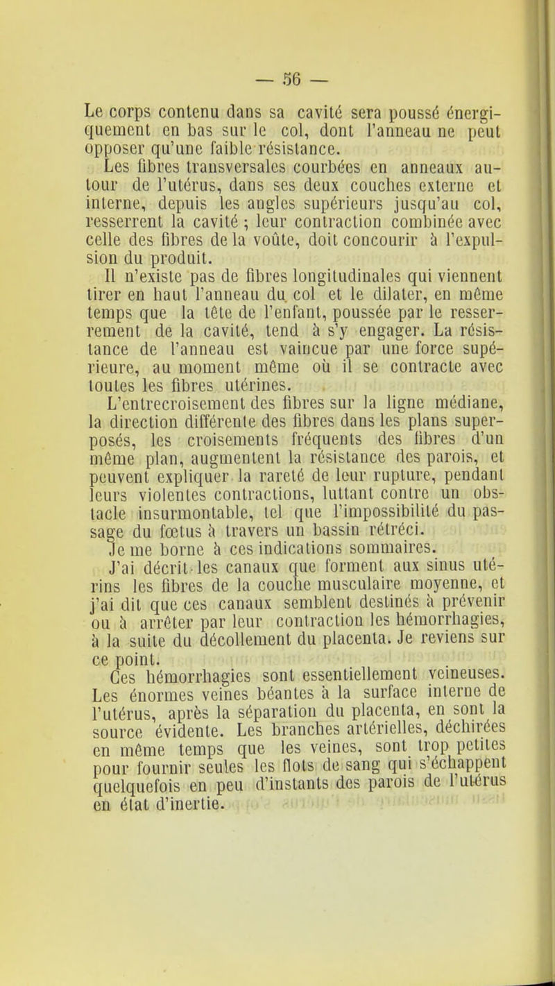 Le corps contenu dans sa cavité sera poussé énergi- quemcnt en bas sui' le col, dont l'anneau ne peut opposer qu'une faible résistance. Les libres transversales courbées en anneaux au- tour de l'utérus, dans ses deux couches externe et interne, depuis les angles supérieurs jusqu'au col, resserrent la cavité ; leur contraction combinée avec celle des fibres delà voûte, doit concourir à l'expul- sion du produit. Il n'existe pas de fibres longitudinales qui viennent tirer en haut l'anneau du col et le dilater, en raénie temps que la tête de l'enfant, poussée par le resser- rement de la cavité, tend à s'y engager. La résis- tance de l'anneau est vaincue par une force supé- rieure, au moment môme où il se contracte avec toutes les fibres utérines. L'entrecroisement des fibres sur la ligne médiane, la direction différente des fibres dans les plans super- posés, les croisements fréquents des libres d'un même plan, augmentent la résistance des parois, et peuvent expliquer la rareté de leur rupture, pendant leurs violentes contractions, luttant contre un obs- tacle insurmontable, tel que l'impossibilité du pas- sage du fœtus h travers un bassin rétréci. Je me borne à ces indications sommaires. J'ai décrit-les canaux que forment aux sinus uté- rins les fibres de la couche musculaire moyenne, et j'ai dit que ces canaux semblent destinés i\ prévenir ou à arrêter par leur contraction les hémorrhagies, à la suite du décollement du placenta. Je reviens sur ce point. Ces hémorrhagies sont essentiellement veineuses. Les énormes veines béantes à la surface interne de l'utérus, après la séparation du placenta, en sont la source évidente. Les branches artérielles, déchirées en même temps que les veines, sont trop petites pour fournir seules les flots de sang qui s'échappent quelquefois en peu d'instants des parois de l'ut-érus en état d'inertie. ^ 