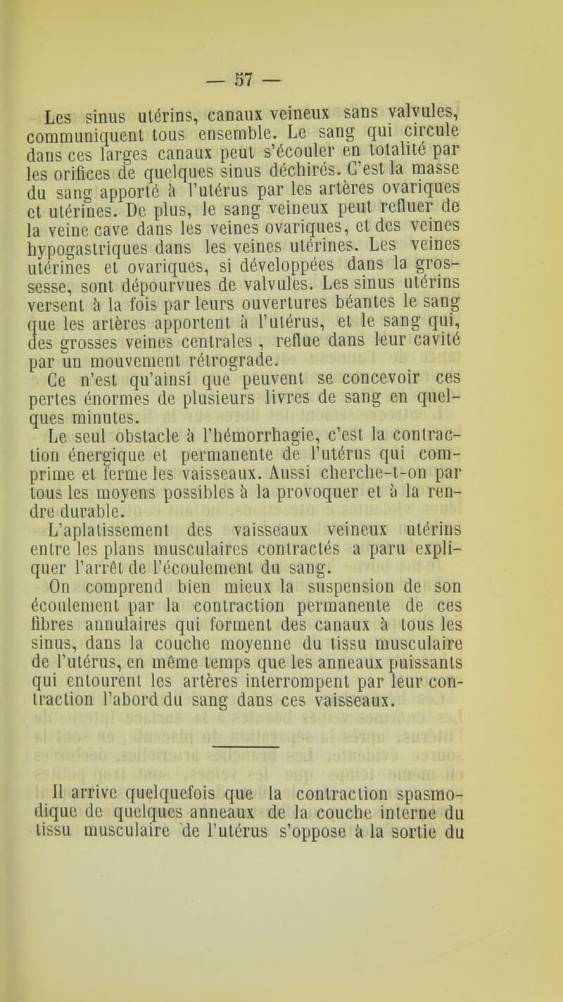 Les sinus utérins, canaux veineux sans valvules, communiquent tous ensemble. Le sang qui circule dans ces larges canaux peut s'écouler en totalité par les orifices de quelques sinus déchirés. C'est la masse du sang apporté h l'utérus par les artères ovariques et utérines. De plus, le sang veineux peut refluer de la veine cave dans les veines ovariques, et des veines hypogastriques dans les veines utérines. Les veines utérines et ovariques, si développées dans la gros- sesse, sont dépourvues de valvules. Les sinus utérins versent à la fois par leurs ouvertures béantes le sang que les artères apportent à l'utérus, et le sang qui, des grosses veines centrales , reflue dans leur cavité par un mouvement rétrograde. Ce n'est qu'ainsi que peuvent se concevoir ces pertes énormes de plusieurs livres de sang en quel- ques minutes. Le seul obstacle à l'hémorrhagie, c'est la contrac- tion énergique et permanente de l'utérus qui com- prime et ferme les vaisseaux. Aussi clierclie-t-on par tous les moyens possibles à la provoquer et h la ren- dre durable. L'aplatissement des vaisseaux veineux utérins entre les plans musculaires contractés a paru expli- quer l'arrêt de l'écoulement du sang. On comprend bien mieux la suspension de son écoulement par la contraction permanente de ces fibres annulaires qui forment des canaux ^ tous les sinus, dans la couche moyenne du tissu musculaire de l'utérus, en môme temps que les anneaux puissants qui entourent les artères interrompent par leur con- traction l'abord du sang dans ces vaisseaux. Il arrive quelquefois que la contraction spasmo- dique de quelques anneaux de la couche interne du tissu musculaire de l'utérus s'oppose à la sortie du