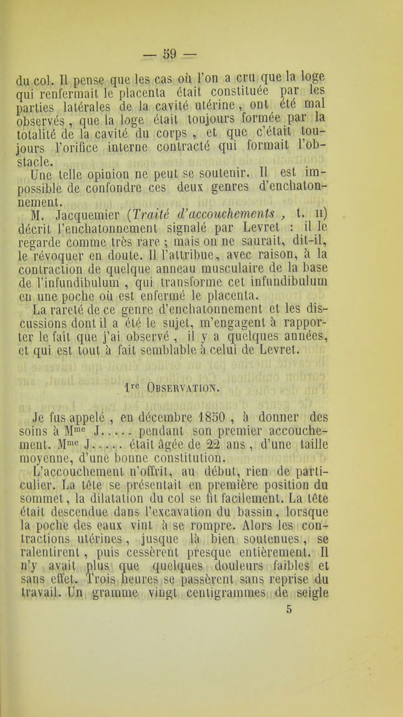 du col. Il pense que les cas où l'on a cru que la loge qui renfermait le placenta était constituée par les parties latérales de la cavité utérine, ont été mal observés, que la loge était toujours formée par la totalité de la cavité du corps , et que c'était tou- jours l'orifice interne contracté qui formait rob- stacle. Une telle opinion ne peut se soutenir. Il est ira- possible de confondre ces deux genres d'encliaton- nement. M. Jacquemier {Traité d'accouchements , t. ii) décrit l'encliatonnement signalé par Levret : il le regarde comme très rare ; mais ou ne saurait, dit-il, le révoquer en doute. Il l'attribue, avec raison, h la contraction de quelque anneau musculaire de la base de l'infundibulum , qui transforme cet infundibulum eu une poche où est enfermé le placenta. La rareté de ce genre d'enchatonnement et les dis- cussions dont il a été le sujet, m'engagent à rappor- ter le fait que j'ai observé , il y a quelques années, et qui est tout h fait semblable à celui de Levret. l^e Observation. Je fus appelé , en décembre 1850 , à donner des soins h M^ J pendant son premier accouche- ment. M^ J était âgée de 2^ ans, d'une taille moyenne, d'une bonne constitution. L'accouchement n'offrit, au début, rien de parti- culier. La téte se présentait en première position du sommet, la dilatation du col se lit facilement. La tête était descendue dans l'excavation du bassin, lorsque la poche des eaux vint îi se rompre. Alors les con- tractions utérines, jusque là bien soutenues, se ralentirent, puis cessèrent presque entièrement. Il n'y avait plus que quelques douleurs faibles et sans effet. Trois heures se passèrent sans reprise du travail. Un gramme vingt centigrammes de seigle 5