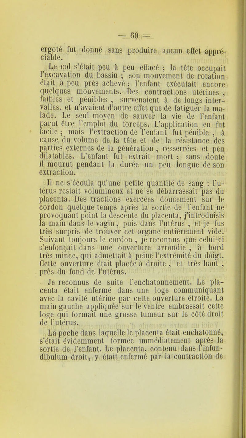 ergoté fui donné sans produire aucun effet appré- ciable. ^ Le col s'était peu k peu eflacé ; la lôte occupait l'excavation du bassin ; son mouvement de rotation était à peu près achevé ; l'enfant exécutait encore quelques mouvements. Des contractions utérines , faibles et pénibles , survenaient à de longs inter- valles, et n'avaient d'autre effet que de fatiguer la ma- lade. Le seul moyen de sauver la vie de l'enfant parut être l'emploi du forceps. L'application en fut facile ; mais l'extraction de l'enfant fut pénible , h cause du volume de la tête et de la résistance des parties externes de la génération , resserrées et peu dilatables. L'enfant fut extrait mort ; sans doute il mourut pendant la durée un peu longue de son extraction. Il ne s'écoula qu'une petite quantité de sang : l'u- lérus restait volumineux et ne se débarrassait pas du placenta. Des tractions exercées doucement sur le cordon quelque temps après la sortie de l'enfant ne provoquant point la descente du placenta, j'introduisis la main dans le vagin , puis dans l'utérus , et je fus très surpris de trouver cet organe entièrement vide. Suivant toujours le cordon , je reconnus que celui-ci s'enfonçait dans une ouverture arrondie , h bord très mince, qui admettait h peine l'extrémité du doigt. Cette ouverture était placée à droite , et très haut , près du fond de l'utérus. Je reconnus de suite l'enchatonnement. Le pla- centa était enfermé dans une loge communiquant avec la cavité utérine par cette ouverture étroite. La main gauche appliquée sur le ventre embrassait celte loge qui formait une grosse tumeur sur le côlé droit de l'utérus. La poche dans laquelle le placenta était enchalonné, s'était évidemment formée immédiatement après la sortie de l'enfant. Le placenta, contenu dans l'infun- dibulum droit, y était enfermé par la contraction de